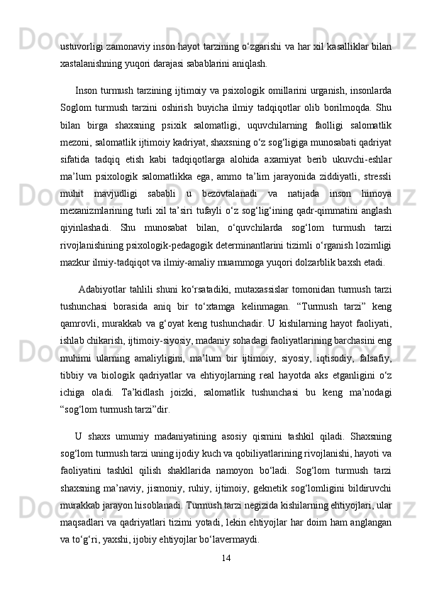 ustuvorligi zamonaviy inson hayot tarzining o‘zgarishi va har xil kasalliklar bilan
xastalanishning yuqori darajasi sabablarini aniqlash. 
Inson turmush tarzining ijtimoiy va psixologik omillarini urganish, insonlarda
Soglom   turmush   tarzini   oshirish   buyicha   ilmiy   tadqiqotlar   olib   borilmoqda.   Shu
bilan   birga   shaxsning   psixik   salomatligi,   uquvchilarning   faolligi   salomatlik
mezoni, salomatlik ijtimoiy kadriyat, shaxsning o‘z sog‘ligiga munosabati qadriyat
sifatida   tadqiq   etish   kabi   tadqiqotlarga   alohida   axamiyat   berib   ukuvchi-eshlar
ma’lum   psixologik   salomatlikka   ega,   ammo   ta’lim   jarayonida   ziddiyatli,   stressli
muhit   mavjudligi   sababli   u   bezovtalanadi   va   natijada   inson   himoya
mexanizmlarining turli xil ta’siri  tufayli o‘z sog‘lig‘ining qadr-qimmatini anglash
qiyinlashadi.   Shu   munosabat   bilan,   o‘quvchilarda   sog‘lom   turmush   tarzi
rivojlanishining psixologik-pedagogik determinantlarini tizimli o‘rganish lozimligi
mazkur ilmiy-tadqiqot va ilmiy-amaliy muammoga yuqori dolzarblik baxsh etadi.
  Adabiyotlar   tahlili   shuni   ko‘rsatadiki,  mutaxassislar   tomonidan  turmush  tarzi
tushunchasi   borasida   aniq   bir   to‘xtamga   kelinmagan.   “Turmush   tarzi”   keng
qamrovli,   murakkab   va   g‘oyat   keng   tushunchadir.   U   kishilarning   hayot   faoliyati,
ishlab chikarish, ijtimoiy-siyosiy, madaniy sohadagi faoliyatlarining barchasini eng
muhimi   ularning   amaliyligini,   ma’lum   bir   ijtimoiy,   siyosiy,   iqtisodiy,   falsafiy,
tibbiy   va   biologik   qadriyatlar   va   ehtiyojlarning   real   hayotda   aks   etganligini   o‘z
ichiga   oladi.   Ta’kidlash   joizki,   salomatlik   tushunchasi   bu   keng   ma’nodagi
“sog‘lom turmush tarzi”dir. 
U   shaxs   umumiy   madaniyatining   asosiy   qismini   tashkil   qiladi.   Shaxsning
sog‘lom turmush tarzi uning ijodiy kuch va qobiliyatlarining rivojlanishi, hayoti va
faoliyatini   tashkil   qilish   shakllarida   namoyon   bo‘ladi.   Sog‘lom   turmush   tarzi
shaxsning   ma’naviy,   jismoniy,   ruhiy,   ijtimoiy,   geknetik   sog‘lomligini   bildiruvchi
murakkab jarayon hisoblanadi. Turmush tarzi negizida kishilarning ehtiyojlari, ular
maqsadlari va qadriyatlari tizimi yotadi, lekin ehtiyojlar har doim ham anglangan
va to‘g‘ri, yaxshi, ijobiy ehtiyojlar bo‘lavermaydi.
14 