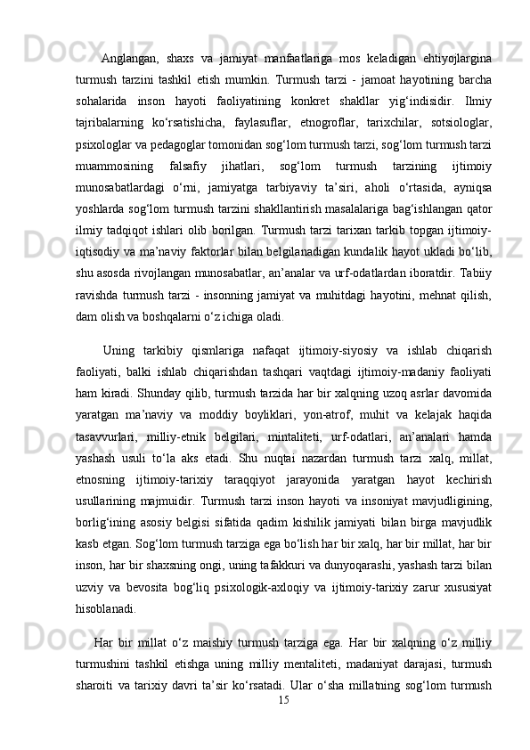   Anglangan,   shaxs   va   jamiyat   manfaatlariga   mos   keladigan   ehtiyojlargina
turmush   tarzini   tashkil   etish   mumkin.   Turmush   tarzi   -   jamoat   hayotining   barcha
sohalarida   inson   hayoti   faoliyatining   konkret   shakllar   yig‘indisidir.   Ilmiy
tajribalarning   ko‘rsatishicha,   faylasuflar,   etnogroflar,   tarixchilar,   sotsiologlar,
psixologlar va pedagoglar tomonidan sog‘lom turmush tarzi, sog‘lom turmush tarzi
muammosining   falsafiy   jihatlari,   sog‘lom   turmush   tarzining   ijtimoiy
munosabatlardagi   o‘rni,   jamiyatga   tarbiyaviy   ta’siri,   aholi   o‘rtasida,   ayniqsa
yoshlarda sog‘lom turmush tarzini shakllantirish masalalariga bag‘ishlangan qator
ilmiy   tadqiqot   ishlari   olib   borilgan.   Turmush   tarzi   tarixan   tarkib   topgan   ijtimoiy-
iqtisodiy va ma’naviy faktorlar bilan belgilanadigan kundalik hayot ukladi bo‘lib,
shu asosda rivojlangan munosabatlar, an’analar va urf-odatlardan iboratdir. Tabiiy
ravishda   turmush   tarzi   -   insonning   jamiyat   va   muhitdagi   hayotini,   mehnat   qilish,
dam olish va boshqalarni o‘z ichiga oladi.
  Uning   tarkibiy   qismlariga   nafaqat   ijtimoiy-siyosiy   va   ishlab   chiqarish
faoliyati,   balki   ishlab   chiqarishdan   tashqari   vaqtdagi   ijtimoiy-madaniy   faoliyati
ham kiradi. Shunday qilib, turmush tarzida har bir xalqning uzoq asrlar davomida
yaratgan   ma’naviy   va   moddiy   boyliklari,   yon-atrof,   muhit   va   kelajak   haqida
tasavvurlari,   milliy-etnik   belgilari,   mintaliteti,   urf-odatlari,   an’analari   hamda
yashash   usuli   to‘la   aks   etadi.   Shu   nuqtai   nazardan   turmush   tarzi   xalq,   millat,
etnosning   ijtimoiy-tarixiy   taraqqiyot   jarayonida   yaratgan   hayot   kechirish
usullarining   majmuidir.   Turmush   tarzi   inson   hayoti   va   insoniyat   mavjudligining,
borlig‘ining   asosiy   belgisi   sifatida   qadim   kishilik   jamiyati   bilan   birga   mavjudlik
kasb etgan. Sog‘lom turmush tarziga ega bo‘lish har bir xalq, har bir millat, har bir
inson, har bir shaxsning ongi, uning tafakkuri va dunyoqarashi, yashash tarzi bilan
uzviy   va   bevosita   bog‘liq   psixologik-axloqiy   va   ijtimoiy-tarixiy   zarur   xususiyat
hisoblanadi.
Har   bir   millat   o‘z   maishiy   turmush   tarziga   ega.   Har   bir   xalqning   o‘z   milliy
turmushini   tashkil   etishga   uning   milliy   mentaliteti,   madaniyat   darajasi,   turmush
sharoiti   va   tarixiy   davri   ta’sir   ko‘rsatadi.   Ular   o‘sha   millatning   sog‘lom   turmush
15 