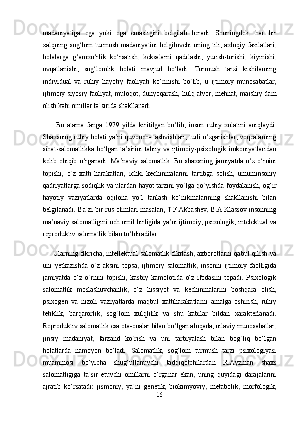 madaniyatiga   ega   yoki   ega   emasligini   belgilab   beradi.   Shuningdek,   har   bir
xalqning   sog‘lom   turmush   madaniyatini   belgilovchi   uning   tili,   axloqiy   fazilatlari,
bolalarga   g‘amxo‘rlik   ko‘rsatish,   keksalarni   qadrlashi,   yurish-turishi,   kiyinishi,
ovqatlanishi,   sog‘lomlik   holati   mavjud   bo‘ladi.   Turmush   tarzi   kishilarning
individual   va   ruhiy   hayotiy   faoliyati   ko‘rinishi   bo‘lib,   u   ijtimoiy   munosabatlar,
ijtimoiy-siyosiy faoliyat, muloqot, dunyoqarash, hulq-atvor, mehnat, maishiy dam
olish kabi omillar ta’sirida shakllanadi.
  Bu   atama   fanga   1979   yilda   kiritilgan   bo‘lib,   inson   ruhiy   xolatini   aniqlaydi.
Shaxsning ruhiy holati ya’ni quvonch- tashvishlari, turli o‘zgarishlar, voqealarning
sihat-salomatlikka  bo‘lgan  ta’sirini  tabiiy  va ijtimoiy-psixologik  imkoniyatlaridan
kelib   chiqib   o‘rganadi.   Ma’naviy   salomatlik.   Bu   shaxsning   jamiyatda   o‘z   o‘rnini
topishi,   o‘z   xatti-harakatlari,   ichki   kechinmalarini   tartibga   solish,   umuminsoniy
qadriyatlarga sodiqlik va ulardan hayot tarzini yo‘lga qo‘yishda foydalanish, og‘ir
hayotiy   vaziyatlarda   oqilona   yo‘l   tanlash   ko‘nikmalarining   shakllanishi   bilan
belgilanadi. Ba’zi bir rus olimlari masalan, T.F.Akbashev, B.A.Klassov insonning
ma’naviy salomatligini uch omil birligida ya’ni ijtimoiy, psixologik, intelektual va
reproduktiv salomatlik bilan to‘ldiradilar. 
Ularning fikricha, intellektual salomatlik fikrlash, axborotlarni  qabul  qilish va
uni   yetkazishda   o‘z   aksini   topsa,   ijtimoiy   salomatlik,   insonni   ijtimoiy   faolligida
jamiyatda   o‘z   o‘rnini   topishi,   kasbiy   kamolotida   o‘z   ifodasini   topadi.   Psixologik
salomatlik   moslashuvchanlik,   o‘z   hissiyot   va   kechinmalarini   boshqara   olish,
psixogen   va   nizoli   vaziyatlarda   maqbul   xattiharakatlarni   amalga   oshirish,   ruhiy
tetiklik,   barqarorlik,   sog‘lom   xulqlilik   va   shu   kabilar   bildan   xarakterlanadi.
Reproduktiv salomatlik esa ota-onalar bilan bo‘lgan aloqada, oilaviy munosabatlar,
jinsiy   madaniyat,   farzand   ko‘rish   va   uni   tarbiyalash   bilan   bog‘liq   bo‘lgan
holatlarda   namoyon   bo‘ladi.   Salomatlik,   sog‘lom   turmush   tarzi   psixologiyasi
muammosi   bo‘yicha   shug‘ullanuvchi   tadqiqotchilardan   R.Ayzman   shaxs
salomatligiga   ta’sir   etuvchi   omillarni   o‘rganar   ekan,   uning   quyidagi   darajalarini
ajratib   ko‘rsatadi:   jismoniy,   ya’ni   genetik,   biokimyoviy,   metabolik,   morfologik,
16 