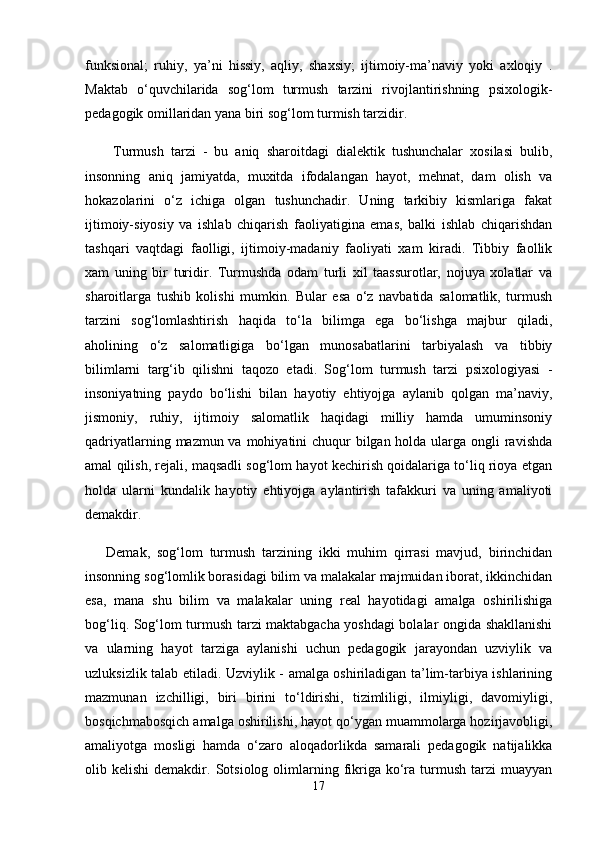 funksional;   ruhiy,   ya’ni   hissiy,   aqliy,   shaxsiy;   ijtimoiy-ma’naviy   yoki   axloqiy   .
Maktab   o‘quvchilarida   sog‘lom   turmush   tarzini   rivojlantirishning   psixologik-
pedagogik omillaridan yana biri sog‘lom turmish tarzidir.
  Turmush   tarzi   -   bu   aniq   sharoitdagi   dialektik   tushunchalar   xosilasi   bulib,
insonning   aniq   jamiyatda,   muxitda   ifodalangan   hayot,   mehnat,   dam   olish   va
hokazolarini   o‘z   ichiga   olgan   tushunchadir.   Uning   tarkibiy   kismlariga   fakat
ijtimoiy-siyosiy   va   ishlab   chiqarish   faoliyatigina   emas,   balki   ishlab   chiqarishdan
tashqari   vaqtdagi   faolligi,   ijtimoiy-madaniy   faoliyati   xam   kiradi.   Tibbiy   faollik
xam   uning   bir   turidir.   Turmushda   odam   turli   xil   taassurotlar,   nojuya   xolatlar   va
sharoitlarga   tushib   kolishi   mumkin.   Bular   esa   o‘z   navbatida   salomatlik,   turmush
tarzini   sog‘lomlashtirish   haqida   to‘la   bilimga   ega   bo‘lishga   majbur   qiladi,
aholining   o‘z   salomatligiga   bo‘lgan   munosabatlarini   tarbiyalash   va   tibbiy
bilimlarni   targ‘ib   qilishni   taqozo   etadi.   Sog‘lom   turmush   tarzi   psixologiyasi   -
insoniyatning   paydo   bo‘lishi   bilan   hayotiy   ehtiyojga   aylanib   qolgan   ma’naviy,
jismoniy,   ruhiy,   ijtimoiy   salomatlik   haqidagi   milliy   hamda   umuminsoniy
qadriyatlarning mazmun va mohiyatini chuqur bilgan holda ularga ongli ravishda
amal qilish, rejali, maqsadli sog‘lom hayot kechirish qoidalariga to‘liq rioya etgan
holda   ularni   kundalik   hayotiy   ehtiyojga   aylantirish   tafakkuri   va   uning   amaliyoti
demakdir. 
Demak,   sog‘lom   turmush   tarzining   ikki   muhim   qirrasi   mavjud,   birinchidan
insonning sog‘lomlik borasidagi bilim va malakalar majmuidan iborat, ikkinchidan
esa,   mana   shu   bilim   va   malakalar   uning   real   hayotidagi   amalga   oshirilishiga
bog‘liq. Sog‘lom turmush tarzi maktabgacha yoshdagi bolalar ongida shakllanishi
va   ularning   hayot   tarziga   aylanishi   uchun   pedagogik   jarayondan   uzviylik   va
uzluksizlik talab etiladi. Uzviylik - amalga oshiriladigan ta’lim-tarbiya ishlarining
mazmunan   izchilligi,   biri   birini   to‘ldirishi,   tizimliligi,   ilmiyligi,   davomiyligi,
bosqichmabosqich amalga oshirilishi, hayot qo‘ygan muammolarga hozirjavobligi,
amaliyotga   mosligi   hamda   o‘zaro   aloqadorlikda   samarali   pedagogik   natijalikka
olib  kelishi  demakdir.  Sotsiolog  olimlarning  fikriga  ko‘ra  turmush   tarzi  muayyan
17 