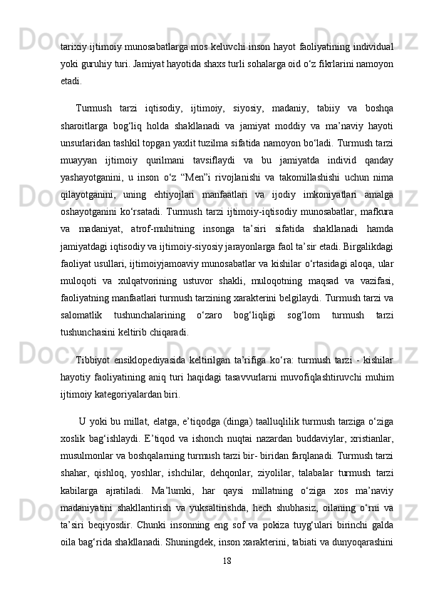 tarixiy ijtimoiy munosabatlarga mos keluvchi inson hayot faoliyatining individual
yoki guruhiy turi. Jamiyat hayotida shaxs turli sohalarga oid o‘z fikrlarini namoyon
etadi. 
Turmush   tarzi   iqtisodiy,   ijtimoiy,   siyosiy,   madaniy,   tabiiy   va   boshqa
sharoitlarga   bog‘liq   holda   shakllanadi   va   jamiyat   moddiy   va   ma’naviy   hayoti
unsurlaridan tashkil topgan yaxlit tuzilma sifatida namoyon bo‘ladi. Turmush tarzi
muayyan   ijtimoiy   qurilmani   tavsiflaydi   va   bu   jamiyatda   individ   qanday
yashayotganini,   u   inson   o‘z   “Men”i   rivojlanishi   va   takomillashishi   uchun   nima
qilayotganini,   uning   ehtiyojlari   manfaatlari   va   ijodiy   imkoniyatlari   amalga
oshayotganini   ko‘rsatadi.   Turmush   tarzi   ijtimoiy-iqtisodiy   munosabatlar,   mafkura
va   madaniyat,   atrof-muhitning   insonga   ta’siri   sifatida   shakllanadi   hamda
jamiyatdagi iqtisodiy va ijtimoiy-siyosiy jarayonlarga faol ta’sir etadi. Birgalikdagi
faoliyat usullari, ijtimoiyjamoaviy munosabatlar va kishilar o‘rtasidagi aloqa, ular
muloqoti   va   xulqatvorining   ustuvor   shakli,   muloqotning   maqsad   va   vazifasi,
faoliyatning manfaatlari turmush tarzining xarakterini belgilaydi. Turmush tarzi va
salomatlik   tushunchalarining   o‘zaro   bog‘liqligi   sog‘lom   turmush   tarzi
tushunchasini keltirib chiqaradi. 
Tibbiyot   ensiklopediyasida   keltirilgan   ta’rifiga   ko‘ra:   turmush   tarzi   -   kishilar
hayotiy   faoliyatining   aniq   turi   haqidagi   tasavvurlarni   muvofiqlashtiruvchi   muhim
ijtimoiy kategoriyalardan biri.
  U yoki bu millat, elatga, e’tiqodga (dinga) taalluqlilik turmush tarziga o‘ziga
xoslik   bag‘ishlaydi.   E’tiqod   va   ishonch   nuqtai   nazardan   buddaviylar,   xristianlar,
musulmonlar va boshqalarning turmush tarzi bir- biridan farqlanadi. Turmush tarzi
shahar,   qishloq,   yoshlar,   ishchilar,   dehqonlar,   ziyolilar,   talabalar   turmush   tarzi
kabilarga   ajratiladi.   Ma’lumki,   har   qaysi   millatning   o‘ziga   xos   ma’naviy
madaniyatini   shakllantirish   va   yuksaltirishda,   hech   shubhasiz,   oilaning   o‘rni   va
ta’siri   beqiyosdir.   Chunki   insonning   eng   sof   va   pokiza   tuyg‘ulari   birinchi   galda
oila bag‘rida shakllanadi. Shuningdek, inson xarakterini, tabiati va dunyoqarashini
18 