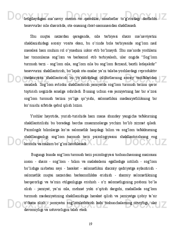 belgilaydigan   ma’naviy   mezon   va   qarashlar,   nosabatlar   to‘g‘risidagi   dastlabki
tasavvurlar oila sharoitida, ota-onaning ibrat-namunasidan shakllanadi. 
Shu   nuqtai   nazardan   qaraganda,   oila   tarbiyasi   shaxs   ma’naviyatini
shaklanishidagi   asosiy   vosita   ekan,   bu   o‘rinda   bola   tarbiyasida   sog‘lom   nasl
masalasi  ham muhim rol o‘ynashini inkor etib bo‘lmaydi. Shu ma’noda yoshlarni
har   tomonlama   sog‘lom   va   barkamol   etib   tarbiyalash,   ular   ongida   “Sog‘lom
turmush   tarzi   -   sog‘lom   oila,  sog‘lom   oila  bu   sog‘lom   farzand,  baxtli   kelajakdir”
tasavvurini shakllantirish, bo‘lajak ota-onalar ya’ni talaba-yoshlardagi reproduktiv
madaniyatni   shakllantirish   bu   yo‘nalishdagi   islohotlarning   asosiy   vazifalaridan
sanaladi.   Sog‘lom   avlodni   shakllantirish   jamiyatda   sog‘lom   turmush   tarzini   qaror
toptirish   negizida   amalga   oshriladi.   Buning   uchun   esa   jamiyatning   har   bir   a’zosi
sog‘lom   turmush   tarzini   yo‘lga   qo‘yishi,   salomatlikni   madaniyatlilikning   bir
ko‘rinishi sifatida qabul qilish lozim. 
Yoshlar   hayotida,   yurish-turishida   ham   mana   shunday   yangicha   tafakurning
shakllantirilishi   bu   boradagi   barcha   muammolarga   yechim   bo‘lib   xizmat   qiladi.
Psixologik   bilimlarga   ko‘ra   salomatlik   haqidagi   bilim   va   sog‘lom   tafakkurning
shakllanganligi   sog‘lom   turmush   tarzi   psixologiyasini   shakllantirishning   eng
birinchi va muhim bo‘g‘ini hisoblanadi.
 Bugungi kunda sog‘lom turmush tarzi psixologiyasi tushunchasining mazmuni
inson   -   shaxs   -   sog‘lom   -   bilim   va   malakalarni   egallashga   intilish   -   sog‘lom
bo‘lishga   nisbatan   sayi   -   harakat   -   salomatlikni   shaxsiy   qadriyatga   aylantirish   -
salomatlik   nuqtai   nazaridan   barkamollikka   erishish   -   shaxsiy   salomatlikning
barqarorligi   va   ta’min   etilganligiga   erishish   -   o‘z   salomatligining   posboni   bo‘la
olish   -   jamiyat,   ya’ni   oila,   mehnat   yoki   o‘qitish   dargohi,   mahallada   sog‘lom
turmush   madaniyatining   shakllanishiga   harakat   qilish   va   jamiyatga   ijobiy   ta’sir
o‘tkaza   olish   -   jamiyatni   sog‘lomlashtirish   kabi   tushunchalarning   uzviyligi,   ular
davomiyligi va ustuvorligini talab etadi. 
19 