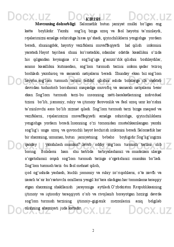 KIRISH
Mavzuning  dolzarbligi :     Salomatlik     butun     jamiyat     mulki     bo‘lgan    eng
katta     boylikdir.   Yaxshi     sog‘liq   bizga   uzoq   va   faol   hayotni   ta’minlaydi,
rejalarimizni amalga oshirishga hissa qo‘shadi, qiyinchiliklarni yengishga   yordam
beradi,   shuningdek,   hayotiy   vazifalarni   muvaffaqiyatli     hal   qilish     imkonini
yaratadi.Hayot     tajribasi     shuni     ko‘rsatadiki,   odamlar     odatda     kasallikni     o‘zida
his     qilgandan     keyingina     o‘z     sog‘lig‘iga     g‘amxo‘rlik   qilishni     boshlaydilar,
ammo     kasallikni     kutmasdan,     sog‘lom     turmush     tarzini     imkon   qadar     tezroq
boshlash  yaxshiroq  va  samarali  natijalarni  beradi.  Shunday  ekan  biz sog‘lom
hayotni,sog‘lom   turmush   tarzini   tashkil   qilishni   aslida   bolalarga   ilk   maktab
davridan   tushintirib   borishimiz   maqsadga   muvofiq   va   samarali   natijalarni   berar
ekan.   Sog‘lom     turmush     tarzi-bu     insonning     xatti-harakatlarining     individual
tizimi     bo‘lib,   jismoniy,   ruhiy   va   ijtimoiy   farovonlik   va   faol   uzoq   umr   ko‘rishni
ta’minlovchi   asos   bo‘lib   xizmat   qiladi.   Sog‘lom   turmush   tarzi   bizga   maqsad   va
vazifalarni,   rejalarimizni   muvaffaqiyatli   amalga   oshirishga,   qiyinchiliklarni
yengishga   yordam   beradi.Insonning   o‘zi   tomonidan   mustahkamlangan   yaxshi
sog‘lig‘i  unga  uzoq  va quvonchli hayot kechirish imkonini beradi.Salomatlik har
bir shaxsning, umuman, butun   jamiyatning     bebaho     boyligidir.Sog‘lig‘ingizni
qanday           yaxshilash   mumkin?   Javob     oddiy   -sog‘lom     turmush     tarzini     olib
boring.     Bolalarni     ham     shu   tartibda     tarbiyalashimiz   va   muntazam   ularga
o‘rgatishimiz   orqali   sog‘lom   turmush   tarziga   o‘rgatishiniz   mumkin   bo‘ladi.
Sog‘lom turmush tarzi -bu faol mehnat qilish, 
ijod   og‘ushida   yashash,   kuchli   jismoniy   va   ruhiy   zo‘riqishlarni,   o‘ta   xavfli   va
zararli ta’sir ko‘rsatuvchi omillarni yengil ko‘tara oladigan har tomonlama taraqqiy
etgan   shaxsning   shakllanish     jarayoniga     aytiladi.O‘zbekiston   Respublikasining
ijtimoiy   va   iqtisodiy   taraqqiyoti   o‘sib   va   rivojlanib   borayotgan   hozirgi   davrda
sog‘lom   turmush   tarzining     ijtimoiy–gigienik     mezonlarini     aniq     belgilab
olishning  ahamiyati  juda kattadir.
2 