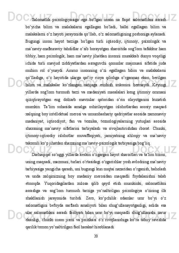 Salomatlik   psixologiyasiga   ega   bo‘lgan   inson   na   faqat   salomatlikni   asrash
bo‘yicha   bilim   va   malakalarni   egallagan   bo‘ladi,   balki   egallagan   bilim   va
malakalarni o‘z hayoti jarayonida qo‘llab, o‘z salomatligining posboniga aylanadi.
Bugungi   inson   hayot   tarziga   bo‘lgan   turli   iqtisodiy,   ijtimoiy,   psixologik   va
ma’naviy-mafkuraviy tahdidlar o‘sib borayotgan sharoitida sog‘lom tafakkur ham
tibbiy, ham   psixologik, ham   ma’naviy jihatdan  insonni   murakkab  dunyo voqeligi
ichida   turli   mavjud   ziddiyatlardan   asraguvchi   qonunlar   majmuasi   sifatida   juda
muhim   rol   o‘ynaydi.   Ammo   insonning   o‘zi   egallagan   bilim   va   malakalarni
qo‘llashga,   o‘z   hayotida   ularga   qat’iy   rioya   qilishga   o‘rganmas   ekan,   berilgan
bilim   va   malakalar   ko‘zlangan   natijaga   erishish   imkonini   bermaydi.   Keyingi
yillarda   sog‘lom   turmush   tarzi   va   madaniyati   masalalari   keng   ijtimoiy   ommani
qiziqtirayotgan   eng   dolzarb   mavzular   qatoridan   o‘rin   olayotganini   kuzatish
mumkin.   Ta’lim   sohasida   amalga   oshirilayotgan   islohotlardan   asosiy   maqsad
xalqning boy intellektual merosi va umumbashariy qadriyatlar asosida zamonaviy
madaniyat,   iqtisodiyot,   fan   va   texnika,   texnologiyalarning   yutuqlari   asosida
shaxsning   ma’naviy   sifatlarini   tarbiyalash   va   rivojlantirishdan   iborat.   Chunki,
ijtimoiy-iqtisodiy   islohotlar   muvaffaqiyati,   jamiyatning   ahloqiy   va   ma’naviy
takomili ko‘p jihatdan shaxsning ma’naviy-psixologik tarbiyasiga bog‘liq. 
Darhaqiqat so‘nggi yillarda keskin o‘zgargan hayot sharoitlari va ta’lim tizimi,
uning maqsadi, mazmuni, turlari o‘rtasidagi o‘zgarishlar yosh avlodning ma’naviy
tarbiyasiga yangicha qarash, uni bugungi kun nuqtai nazaridan o‘rganish, baholash
va   unda   xalqimizning   boy   madaniy   merosidan   maqsadli   foydalanishni   talab
etmoqda.   Yuqoridagilardan   xulosa   qilib   qayd   etish   mumkinki,   salomatlikni
asrashga   va   sog‘lom   turmush   tarziga   yo‘naltirilgan   psixologiya   o‘zining   ilk
shakllanish   jarayonida   turibdi.   Zero,   ko‘pchilik   odamlar   umr   bo‘yi   o‘z
salomatligini   befoyda   sarflash   amaliyoti   bilan   shug‘ullanayotganligi,   aslida   esa
ular   salomatlikni   asrash   faoliyati   bilan   umr   bo‘yi   maqsadli   shug‘ullanishi   zarur
ekanligi,   chunki   inson   jismi   va   psixikasi   o‘z   rivojlanishiga   ko‘ra   tabiiy   ravishda
qarilik tomon yo‘naltirilgan faol harakat hisoblanadi.
20 