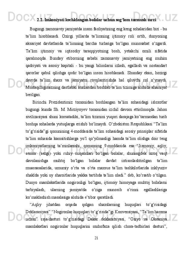 2.2. Imkoniyati kechklangan bolalar uchun sog lom turmush tarziʻ
Bugungi zamonaviy jamiyatda inson faoliyatining eng keng sohalaridan biri - bu
ta’lim   hisoblanadi.   Oxirgi   yillarda   ta’limning   ijtimoiy   roli   ortib,   dunyoning
aksariyat   davlatlarida   ta’limning   barcha   turlariga   bo‘lgan   munosabat   o‘zgardi.
Ta’lim   ijtimoiy   va   iqtisodiy   taraqqiyotning   bosh,   yetakchi   omili   sifatida
qaralmoqda.   Bunday   etiborning   sababi   zamonaviy   jamiyatning   eng   muhim
qadriyati   va   asosiy   kapitali   -   bu   yangi   bilimlarni   izlash,   egallash   va   nostandart
qarorlar   qabul   qilishga   qodir   bo‘lgan   inson   hisoblanadi.   Shunday   ekan,   hozirgi
davrda   ta’lim   shaxs   va   jamiyatni   rivojlantirishda   hal   qiluvchi   rol   o‘ynaydi.
Mustaqilligimizning dastlabki kunlaridan boshlab ta’lim tizimiga alohida ahamiyat
berilgan.
  Birinchi   Prezidentimiz   tomonidan   boshlangan   ta’lim   sohasidagi   isloxotlar
bugungi   kunda   Sh.   M.   Mirziyoyev   tomonidan   izchil   davom   ettirilmoqda.   Jahon
sivilizasiyasi shuni korsatadiki, ta’lim tizimini yuqori darajaga ko‘tarmasdan turib
boshqa sohalarda yutuqlarga erishib bo‘lmaydi. O‘zbekiston Respublikasi “Ta’lim
to‘g‘risida”gi  qonunining 4-moddasida  ta’lim sohasidagi  asosiy prinsiplar  sifatida
ta’lim   sohasida   kamsitishlarga   yo‘l   qo‘yilmasligi   hamda   ta’lim   olishga   doir   teng
imkoniyatlarning   ta’minlanishi,   qonunning   9-moddasida   esa   “Jismoniy,   aqliy,
sensor   (sezgi)   yoki   ruhiy   nuqsonlari   bo‘lgan   bolalar,   shuningdek   uzoq   vaqt
davolanishga   muhtoj   bo‘lgan   bolalar   davlat   ixtisoslashtirilgan   ta’lim
muassasalarida,   umumiy   o‘rta   va   o‘rta   maxsus   ta’lim   tashkilotlarida   inklyuziv
shaklda yoki  uy sharoitlarida yakka tartibda ta’lim oladi.” deb, ko‘rsatib o‘tilgan.
Dunyo   mamlakatlarida   nogironligi   bo‘lgan,   ijtimoiy   himoyaga   muhtoj   bolalarni
tarbiyalash,   ularning   jamiyatda   o‘ziga   munosib   o‘rinni   egallashlariga
ko‘maklashish masalasiga alohida e’tibor qaratiladi.
“Aqliy   jihatdan   orqada   qolgan   shaxslarning   huquqlari   to‘g‘risidagi
Deklarasiyasi” “Nogironlar huquqlari to‘g‘risida”gi Konvensiyasi, “Ta’lim hamma
uchun”   reja-dasturi   to‘g‘risidagi   Dakar   deklaratsiyasi,   “Osiyo   va   Okeaniya
mamlakatlari   nogironlar   huquqlarini   muhofaza   qilish   chora-tadbirlari   dasturi”,
21 