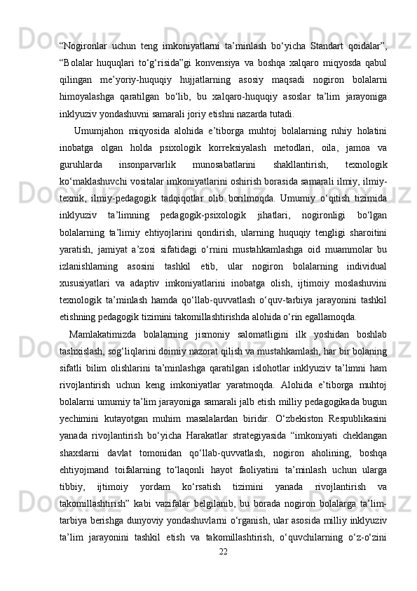 “Nogironlar   uchun   teng   imkoniyatlarni   ta’minlash   bo‘yicha   Standart   qoidalar”,
“Bolalar   huquqlari   to‘g‘risida”gi   konvensiya   va   boshqa   xalqaro   miqyosda   qabul
qilingan   me’yoriy-huquqiy   hujjatlarning   asosiy   maqsadi   nogiron   bolalarni
himoyalashga   qaratilgan   bo‘lib,   bu   xalqaro-huquqiy   asoslar   ta’lim   jarayoniga
inklyuziv yondashuvni samarali joriy etishni nazarda tutadi.
  Umumjahon   miqyosida   alohida   e’tiborga   muhtoj   bolalarning   ruhiy   holatini
inobatga   olgan   holda   psixologik   korreksiyalash   metodlari,   oila,   jamoa   va
guruhlarda   insonparvarlik   munosabatlarini   shakllantirish,   texnologik
ko‘maklashuvchi vositalar imkoniyatlarini oshirish borasida samarali ilmiy, ilmiy-
texnik,   ilmiy-pedagogik   tadqiqotlar   olib   borilmoqda.   Umumiy   o‘qitish   tizimida
inklyuziv   ta’limning   pedagogik-psixologik   jihatlari,   nogironligi   bo‘lgan
bolalarning   ta’limiy   ehtiyojlarini   qondirish,   ularning   huquqiy   tengligi   sharoitini
yaratish,   jamiyat   a’zosi   sifatidagi   o‘rnini   mustahkamlashga   oid   muammolar   bu
izlanishlarning   asosini   tashkil   etib,   ular   nogiron   bolalarning   individual
xususiyatlari   va   adaptiv   imkoniyatlarini   inobatga   olish,   ijtimoiy   moslashuvini
texnologik   ta’minlash   hamda   qo‘llab-quvvatlash   o‘quv-tarbiya   jarayonini   tashkil
etishning pedagogik tizimini takomillashtirishda alohida o‘rin egallamoqda. 
Mamlakatimizda   bolalarning   jismoniy   salomatligini   ilk   yoshidan   boshlab
tashxislash, sog‘liqlarini doimiy nazorat qilish va mustahkamlash, har bir bolaning
sifatli   bilim   olishlarini   ta’minlashga   qaratilgan   islohotlar   inklyuziv   ta’limni   ham
rivojlantirish   uchun   keng   imkoniyatlar   yaratmoqda.   Alohida   e’tiborga   muhtoj
bolalarni umumiy ta’lim jarayoniga samarali jalb etish milliy pedagogikada bugun
yechimini   kutayotgan   muhim   masalalardan   biridir.   O‘zbekiston   Respublikasini
yanada   rivojlantirish   bo‘yicha   Harakatlar   strategiyasida   “imkoniyati   cheklangan
shaxslarni   davlat   tomonidan   qo‘llab-quvvatlash,   nogiron   aholining,   boshqa
ehtiyojmand   toifalarning   to‘laqonli   hayot   faoliyatini   ta’minlash   uchun   ularga
tibbiy,   ijtimoiy   yordam   ko‘rsatish   tizimini   yanada   rivojlantirish   va
takomillashtirish”   kabi   vazifalar   belgilanib,   bu   borada   nogiron   bolalarga   ta’lim-
tarbiya berishga dunyoviy yondashuvlarni o‘rganish, ular asosida milliy inklyuziv
ta’lim   jarayonini   tashkil   etish   va   takomillashtirish,   o‘quvchilarning   o‘z-o‘zini
22 