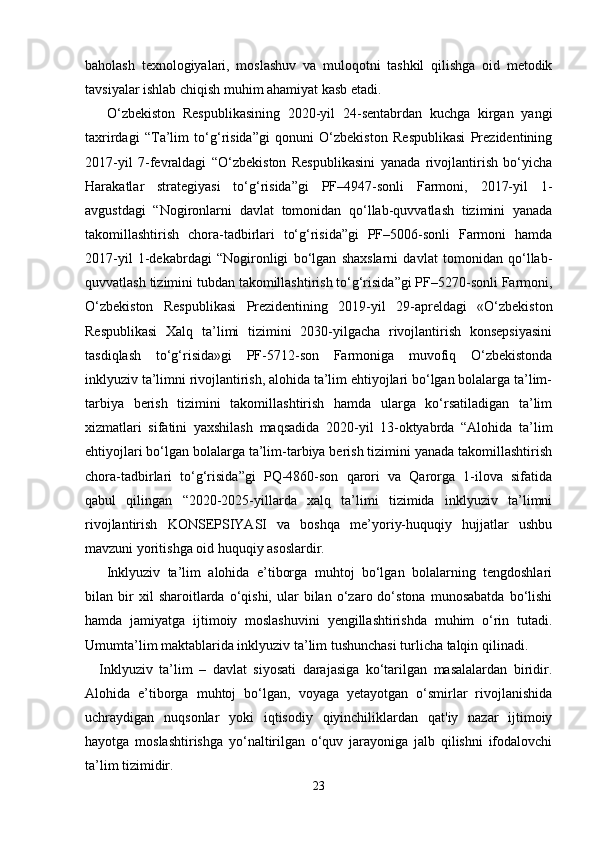 baholash   texnologiyalari,   moslashuv   va   muloqotni   tashkil   qilishga   oid   metodik
tavsiyalar ishlab chiqish muhim ahamiyat kasb etadi.
  O‘zbekiston   Respublikasining   2020-yil   24-sentabrdan   kuchga   kirgan   yangi
taxrirdagi   “Ta’lim   to‘g‘risida”gi   qonuni   O‘zbekiston   Respublikasi   Prezidentining
2017-yil   7-fevraldagi   “O‘zbekiston   Respublikasini   yanada   rivojlantirish   bo‘yicha
Harakatlar   strategiyasi   to‘g‘risida”gi   PF–4947-sonli   Farmoni,   2017-yil   1-
avgustdagi   “Nogironlarni   davlat   tomonidan   qo‘llab-quvvatlash   tizimini   yanada
takomillashtirish   chora-tadbirlari   to‘g‘risida”gi   PF–5006-sonli   Farmoni   hamda
2017-yil   1-dekabrdagi   “Nogironligi   bo‘lgan   shaxslarni   davlat   tomonidan   qo‘llab-
quvvatlash tizimini tubdan takomillashtirish to‘g‘risida”gi PF–5270-sonli Farmoni,
O‘zbekiston   Respublikasi   Prezidentining   2019-yil   29-apreldagi   «O‘zbekiston
Respublikasi   Xalq   ta’limi   tizimini   2030-yilgacha   rivojlantirish   konsepsiyasini
tasdiqlash   to‘g‘risida»gi   PF-5712-son   Farmoniga   muvofiq   O‘zbekistonda
inklyuziv ta’limni rivojlantirish, alohida ta’lim ehtiyojlari bo‘lgan bolalarga ta’lim-
tarbiya   berish   tizimini   takomillashtirish   hamda   ularga   ko‘rsatiladigan   ta’lim
xizmatlari   sifatini   yaxshilash   maqsadida   2020-yil   13-oktyabrda   “Alohida   ta’lim
ehtiyojlari bo‘lgan bolalarga ta’lim-tarbiya berish tizimini yanada takomillashtirish
chora-tadbirlari   to‘g‘risida”gi   PQ-4860-son   qarori   va   Qarorga   1-ilova   sifatida
qabul   qilingan   “2020-2025-yillarda   xalq   ta’limi   tizimida   inklyuziv   ta’limni
rivojlantirish   KONSEPSIYASI   va   boshqa   me’yoriy-huquqiy   hujjatlar   ushbu
mavzuni yoritishga oid huquqiy asoslardir.
  Inklyuziv   ta’lim   alohida   e’tiborga   muhtoj   bo‘lgan   bolalarning   tengdoshlari
bilan  bir   xil   sharoitlarda   o‘qishi,  ular   bilan   o‘zaro  do‘stona   munosabatda   bo‘lishi
hamda   jamiyatga   ijtimoiy   moslashuvini   yengillashtirishda   muhim   o‘rin   tutadi.
Umumta’lim maktablarida inklyuziv ta’lim tushunchasi turlicha talqin qilinadi.
Inklyuziv   ta’lim   –   davlat   siyosati   darajasiga   ko‘tarilgan   masalalardan   biridir.
Alohida   e’tiborga   muhtoj   bo‘lgan,   voyaga   yetayotgan   o‘smirlar   rivojlanishida
uchraydigan   nuqsonlar   yoki   iqtisodiy   qiyinchiliklardan   qat'iy   nazar   ijtimoiy
hayotga   moslashtirishga   yo‘naltirilgan   o‘quv   jarayoniga   jalb   qilishni   ifodalovchi
ta’lim tizimidir. 
23 