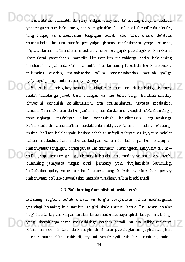 Umumta’lim   maktablarda   joriy   etilgan   inklyuziv   ta’limning   maqsadi   alohida
yordamga muhtoj bolalarning oddiy tengdoshlari bilan bir xil sharoitlarda o‘qishi,
teng   huquq   va   imkoniyatlar   tengligini   berish,   ular   bilan   o‘zaro   do‘stona
munosabatda   bo‘lishi   hamda   jamiyatga   ijtimoiy   moslashuvini   yengillashtirish,
o‘quvchilarning ta’lim olishlari uchun zaruriy pedagogik-psixologik va korreksion
sharoitlarni   yaratishdan   iboratdir.   Umumta’lim   maktablarga   oddiy   bolalarning
barchasi borsa, alohida e’tiborga muhtoj bolalar ham jalb etilishi kerak. Inklyuziv
ta’limning   oiladan,   maktabgacha   ta’lim   muassasalaridan   boshlab   yo‘lga
qo‘yilayotganligi muhim ahamiyatga ega. 
Bu esa bolalarning keyinchalik atrofdagilar bilan muloqotda bo‘lishiga, ijtimoiy
muhit   talablariga   javob   bera   oladigan   va   shu   bilan   birga,   kundalik-maishiy
ehtiyojini   qondirish   ko‘nikmalarini   erta   egallashlariga,   hayotga   moslashib,
umumta’lim maktablarida tengdoshlari qatori darslarni o‘z vaqtida o‘zlashtirishiga,
topshiriqlarga   mas'uliyat   bilan   yondashish   ko‘nikmasini   egallashlariga
ko‘maklashadi.   Umumta’lim   maktablarda   inklyuziv   ta’lim   –   alohida   e’tiborga
muhtoj  bo‘lgan bolalar  yoki  boshqa  sabablar  tufayli  tarbiyasi  og‘ir, yetim  bolalar
uchun   moslashuvchan,   individuallashgan   va   barcha   bolalarga   teng   xuquq   va
imkoniyatlar  tengligini  beradigan ta’lim  tizimidir. Shuningdek, inklyuziv ta’lim –
millati, irqi, tanasining rangi, ijtimoiy kelib chiqishi, moddiy va ma’naviy ahvoli,
oilasining   jamiyatda   tutgan   o‘rni,   jismoniy   yoki   rivojlanishda   kamchiligi
bo‘lishidan   qat'iy   nazar   barcha   bolalarni   teng   ko‘rish,   ulardagi   har   qanday
imkoniyatni qo‘llab-quvvatlashni nazarda tutadigan ta’lim hisoblanadi. 
2.3. Bolalarning dam olishini tashkil etish
Bolaning   sog‘lom   bo‘lib   o‘sishi   va   to‘g‘ri   rivojlanishi   uchun   maktabgacha
yoshdagi   bolaning   kun   tartibini   to‘g‘ri   shakllantirish   kerak.   Bu   uchun   bolalar
bog‘chasida  taqdim  etilgan tartibni  biroz modernizatsiya  qilish kifoya. Bu bolaga
yangi   sharoitlarga   tezda   moslashishga   yordam   beradi,   bu   esa   salbiy   reaktsiya
ehtimolini  sezilarli  darajada kamaytiradi. Bolalar psixologlarining aytishicha, kun
tartibi:samaradorlikni   oshiradi,   uyquni   yaxshilaydi,   ishtahani   oshiradi,   bolani
24 