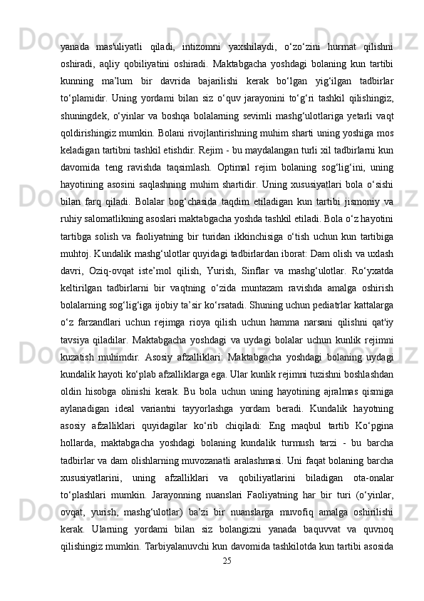 yanada   mas'uliyatli   qiladi,   intizomni   yaxshilaydi,   o‘zo‘zini   hurmat   qilishni
oshiradi,   aqliy   qobiliyatini   oshiradi.   Maktabgacha   yoshdagi   bolaning   kun   tartibi
kunning   ma’lum   bir   davrida   bajarilishi   kerak   bo‘lgan   yig‘ilgan   tadbirlar
to‘plamidir.   Uning   yordami   bilan   siz   o‘quv   jarayonini   to‘g‘ri   tashkil   qilishingiz,
shuningdek,   o‘yinlar   va   boshqa   bolalarning   sevimli   mashg‘ulotlariga   yetarli   vaqt
qoldirishingiz mumkin. Bolani rivojlantirishning muhim sharti uning yoshiga mos
keladigan tartibni tashkil etishdir. Rejim - bu maydalangan turli xil tadbirlarni kun
davomida   teng   ravishda   taqsimlash.   Optimal   rejim   bolaning   sog‘lig‘ini,   uning
hayotining   asosini   saqlashning   muhim   shartidir.   Uning   xususiyatlari   bola   o‘sishi
bilan   farq   qiladi.   Bolalar   bog‘chasida   taqdim   etiladigan   kun   tartibi   jismoniy   va
ruhiy salomatlikning asoslari maktabgacha yoshda tashkil etiladi. Bola o‘z hayotini
tartibga   solish   va   faoliyatning   bir   turidan   ikkinchisiga   o‘tish   uchun   kun   tartibiga
muhtoj. Kundalik mashg‘ulotlar quyidagi tadbirlardan iborat: Dam olish va uxlash
davri,   Oziq-ovqat   iste’mol   qilish,   Yurish,   Sinflar   va   mashg‘ulotlar.   Ro‘yxatda
keltirilgan   tadbirlarni   bir   vaqtning   o‘zida   muntazam   ravishda   amalga   oshirish
bolalarning sog‘lig‘iga ijobiy ta’sir ko‘rsatadi. Shuning uchun pediatrlar kattalarga
o‘z   farzandlari   uchun   rejimga   rioya   qilish   uchun   hamma   narsani   qilishni   qat'iy
tavsiya   qiladilar.   Maktabgacha   yoshdagi   va   uydagi   bolalar   uchun   kunlik   rejimni
kuzatish   muhimdir.   Asosiy   afzalliklari:   Maktabgacha   yoshdagi   bolaning   uydagi
kundalik hayoti ko‘plab afzalliklarga ega. Ular kunlik rejimni tuzishni boshlashdan
oldin   hisobga   olinishi   kerak.   Bu   bola   uchun   uning   hayotining   ajralmas   qismiga
aylanadigan   ideal   variantni   tayyorlashga   yordam   beradi.   Kundalik   hayotning
asosiy   afzalliklari   quyidagilar   ko‘rib   chiqiladi:   Eng   maqbul   tartib   Ko‘pgina
hollarda,   maktabgacha   yoshdagi   bolaning   kundalik   turmush   tarzi   -   bu   barcha
tadbirlar va dam olishlarning muvozanatli aralashmasi. Uni faqat bolaning barcha
xususiyatlarini,   uning   afzalliklari   va   qobiliyatlarini   biladigan   ota-onalar
to‘plashlari   mumkin.   Jarayonning   nuanslari   Faoliyatning   har   bir   turi   (o‘yinlar,
ovqat,   yurish,   mashg‘ulotlar)   ba’zi   bir   nuanslarga   muvofiq   amalga   oshirilishi
kerak.   Ularning   yordami   bilan   siz   bolangizni   yanada   baquvvat   va   quvnoq
qilishingiz mumkin. Tarbiyalanuvchi kun davomida tashkilotda kun tartibi asosida
25 
