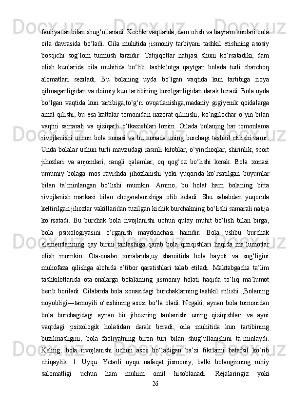 faoliyatlar bilan shug‘ullanadi. Kechki vaqtlarda, dam olish va bayram kunlari bola
oila   davrasida   bo‘ladi.   Oila   muhitida   jismoniy   tarbiyani   tashkil   etishning   asosiy
bosqichi   sog‘lom   turmush   tarzidir.   Tatqiqotlar   natijasi   shuni   ko‘rsatadiki,   dam
olish   kunlarida   oila   muhitida   bo‘lib,   tashkilotga   qaytgan   bolada   turli   charchoq
alomatlari   seziladi.   Bu   bolaning   uyda   bo‘lgan   vaqtida   kun   tartibiga   rioya
qilmaganligidan va doimiy kun tartibining buzilganligidan darak beradi. Bola uyda
bo‘lgan   vaqtida   kun   tartibiga,to‘g‘ri   ovqatlanishga,madaniy   gigiyenik   qoidalarga
amal qilishi, bu esa kattalar tomonidan nazorat qilinishi, ko‘ngilochar  o‘yin bilan
vaqtni   samarali   va   qiziqarli   o‘tkazishlari   lozim.   Oilada   bolaning   har   tomonlama
rivojlanishi  uchun bola xonasi  va bu xonada uning burchagi  tashkil  etilishi  zarur.
Unda bolalar  uchun turli  mavzudagi  rasmli  kitoblar, o‘yinchoqlar, shirinlik, sport
jihozlari   va   anjomlari,   rangli   qalamlar,   oq   qog‘oz   bo‘lishi   kerak.   Bola   xonasi
umumiy   bolaga   mos   ravishda   jihozlanishi   yoki   yuqorida   ko‘rsatilgan   buyumlar
bilan   ta’minlangan   bo‘lishi   mumkin.   Ammo,   bu   holat   ham   bolaning   bitta
rivojlanish   markazi   bilan   chegaralanishiga   olib   keladi.   Shu   sababdan   yuqorida
keltirilgan jihozlar vakillaridan tuzilgan kichik burchakning bo‘lishi samarali natija
ko‘rsatadi.   Bu   burchak   bola   rivojlanishi   uchun   qulay   muhit   bo‘lish   bilan   birga,
bola   psixologiyasini   o‘rganish   maydonchasi   hamdir.   Bola   ushbu   burchak
elementlarining   qay   birini   tanlashiga   qarab   bola   qiziqishlari   haqida   ma’lumotlar
olish   mumkin.   Ota-onalar   xonalarda,uy   sharoitida   bola   hayoti   va   sog‘ligini
muhofaza   qilishga   alohida   e’tibor   qaratishlari   talab   etiladi.   Maktabgacha   ta’lim
tashkilotlarida   ota-onalarga   bolalarning   jismoniy   holati   haqida   to‘liq   ma’lumot
berib boriladi. Oilalarda bola xonasidagi burchaklarning tashkil etilishi „Bolaning
noyobligi―tamoyili   o‘sishining   asosi   bo‘la   oladi.   Negaki,   aynan   bola   tomonidan
bola   burchagidagi   aynan   bir   jihozning   tanlanishi   uning   qiziqishlari   va   ayni
vaqtdagi   psixologik   holatidan   darak   beradi,   oila   muhitida   kun   tartibining
buzilmasligini,   bola   faoliyatning   biron   turi   bilan   shug‘ullanishini   ta’minlaydi.
Keling,   bola   rivojlanishi   uchun   asos   bo‘ladigan   ba’zi   fikrlarni   batafsil   ko‘rib
chiqaylik.   1.   Uyqu.   Yetarli   uyqu   nafaqat   jismoniy,   balki   bolangizning   ruhiy
salomatligi   uchun   ham   muhim   omil   hisoblanadi.   Rejalaringiz   yoki
26 