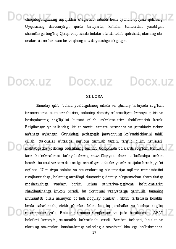 chaqalog‘ingizning   injiqliklari   o‘zgarishi   sababli   hech   qachon   uyqusiz   qolmang.
Uyqusining   davomiyligi,   qoida   tariqasida,   kattalar   tomonidan   yaratilgan
sharoitlarga bog‘liq. Qisqa vaqt ichida bolalar odatda uxlab qolishadi, ularning ota-
onalari ularni har kuni bir vaqtning o‘zida yotishga o‘rgatgan. 
XULOSA
Shunday   qilib,   bolani   yoshligidanoq   oilada   va   ijtimoiy   tarbiyada   sog‘lom
turmush   tarzi   bilan   tanishtirish,   bolaning   shaxsiy   salomatligini   himoya   qilish   va
boshqalarning   sog‘lig‘ini   hurmat   qilish   ko‘nikmalarini   shakllantirish   kerak.
Belgilangan   yo‘nalishdagi   ishlar   yaxshi   samara   bermoqda   va   guruhimiz   uchun
an'anaga   aylangan.   Guruhdagi   pedagogik   jarayonning   ko‘rsatkichlarini   tahlil
qilish,   ota-onalar   o‘rtasida   sog‘lom   turmush   tarzini   targ‘ib   qilish   natijalari,
maktabgacha yoshdagi bolalikning birinchi bosqichida bolalarda sog‘lom turmush
tarzi   ko‘nikmalarini   tarbiyalashning   muvaffaqiyati   shuni   ta’kidlashga   imkon
beradi: bu usul yordamida amalga oshirilgan tadbirlar yaxshi natijalar beradi, ya’ni
oqilona.   Ular   sizga   bolalar   va   ota-onalarning   o‘z   tanasiga   oqilona   munosabatini
rivojlantirishga,   bolaning   atrofdagi   dunyoning   doimiy   o‘zgaruvchan   sharoitlariga
moslashishiga   yordam   berish   uchun   sanitariya-gigiyena   ko‘nikmalarini
shakllantirishga   imkon   beradi,   bu   ekstremal   vaziyatlarga   qarshilik,   tananing
immuniteti   bilan   namoyon   bo‘ladi.   noqulay   omillar ...   Shuni   ta’kidlash   kerakki,
bizda   zaharlanish,   elektr   jihozlari   bilan   bog‘liq   jarohatlar   va   boshqa   sog‘liq
muammolari   yo‘q.   Bolalar   jismonan   rivojlangan   va   juda   harakatchan.   ARVI
holatlari   kamaydi,   salomatlik   ko‘rsatkichi   oshdi.   Bundan   tashqari,   bolalar   va
ularning   ota-onalari   kundan-kunga   valeologik   savodxonlikka   ega   bo‘lishmoqda.
27 