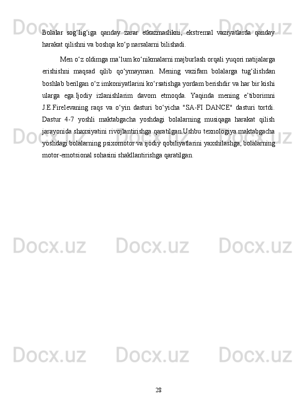 Bolalar   sog‘lig‘iga   qanday   zarar   etkazmaslikni,   ekstremal   vaziyatlarda   qanday
harakat qilishni va boshqa ko‘p narsalarni bilishadi.
Men   o ‘ z   oldimga   ma ’ lum   ko ‘ nikmalarni   majburlash   orqali   yuqori   natijalarga
erishishni   maqsad   qilib   qo ‘ ymayman .   Mening   vazifam   bolalarga   tug ‘ ilishdan
boshlab   berilgan   o ‘ z   imkoniyatlarini   ko ‘ rsatishga   yordam   berishdir   va   har   bir   kishi
ularga   ega . Ijodiy   izlanishlarim   davom   etmoqda .   Yaqinda   mening   e’tiborimni
J.E.Firelevaning   raqs   va   o‘yin   dasturi   bo‘yicha   "SA-FI   DANCE"   dasturi   tortdi.
Dastur   4-7   yoshli   maktabgacha   yoshdagi   bolalarning   musiqaga   harakat   qilish
jarayonida shaxsiyatini rivojlantirishga qaratilgan.Ushbu texnologiya maktabgacha
yoshdagi bolalarning psixomotor va ijodiy qobiliyatlarini yaxshilashga, bolalarning
motor-emotsional sohasini shakllantirishga qaratilgan.
28 