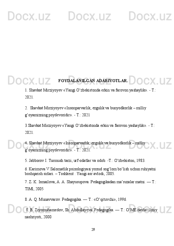 FOYDALANILGAN ADABIYOTLAR.
1.  Shavkat Mirziyoyev  « Yangi O‘zbekistonda erkin va farovon yashaylik ». - T.: 
2021.
2.   Shаvkаt Mirziyoyev «Insonpаrvаrlik, ezgulik vа bunyodkorlik – milliy 
g‘oyamizning poydevoridir ». - T.: 2021
3. Shavkat Mirziyoyev  « Yangi O‘zbekistonda erkin va farovon yashaylik ». - T.: 
2021.
4 .   Sh а vk а t Mirziyoyev «Insonp а rv а rlik, ezgulik v а  bunyodkorlik – milliy 
g‘oyamizning poydevoridir ». - T.: 2021.
5. Jabborov I. Turmush tarzi, urf-odatlar va odob. -T.: O‘zbekiston, 1983. 
6. Karimova V.Salomatlik psixologiyasi yoxud sog‘lom bo‘lish uchun ruhiyatni 
boshqarish sirlari. – Toshkent : Yangi asr avlodi, 2005.
7. Z. K. Ismailova, A. A. Shayusupova. Pedagogikadan ma’ruzalar matni. — T.: 
TlMl, 2005
8. A. Q. Munavvarov. Pedagogika. — T.: «O‘qituvchi», 1996.
 9. B. Ziyomuhamedov, Sh. Abdullayeva. Pedagogika. — T.: O‘ME davlat ilmiy 
nashriyoti, 2000
29 