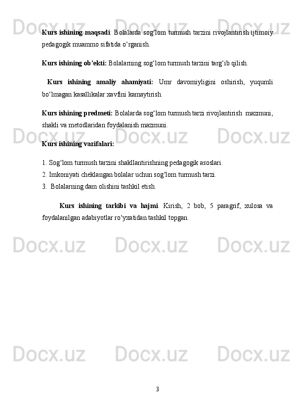 Kurs ishining maqsadi :   Bolalarda sog‘lom turmush tarzini rivojlantirish ijtimoiy
pedagogik muammo sifatida  o‘rganish.
Kurs ishining ob’ekti:  Bolalarning sog‘lom turmush tarzini targ‘ib qilish.
  Kurs   ishining   amaliy   ahamiyati:   Umr   davomiyligini   oshirish,   yuqumli
bo‘lmagan kasallikalar xavfini kamaytirish.  
Kurs ishining predmeti:   Bolalarda sog‘lom turmush tarzi rivojlantirish   mazmuni,
shakli va metodlaridan foydalanish mazmuni. 
Kurs ishining vazifalari: 
1.  Sog lom turmush tarzini shakllantirishning pedagogik asoslari. ʻ
2.  Imkoniyati cheklangan bolalar uchun sog lom turmush tarzi. 	
ʻ
3.   Bolalarning dam olishini tashkil etish.
Kurs   ishining   tarkibi   va   hajmi .   Kirish,   2   bob,   5   paragrif,   xulosa   va
foydalanilgan adabiyotlar ro‘yxatidan tashkil topgan. 
3 