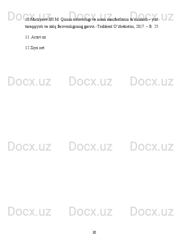 10.Mirziyoev SH.M. Qonun ustuvorligi va inson manfaatlarini ta’minlash – yurt 
taraqqiyoti va xalq farovonligining garovi.-Toshkent:O‘zbekiston, 2017. – B. 25.
11. Arxiv.uz
12.Ziyo.net.
30 