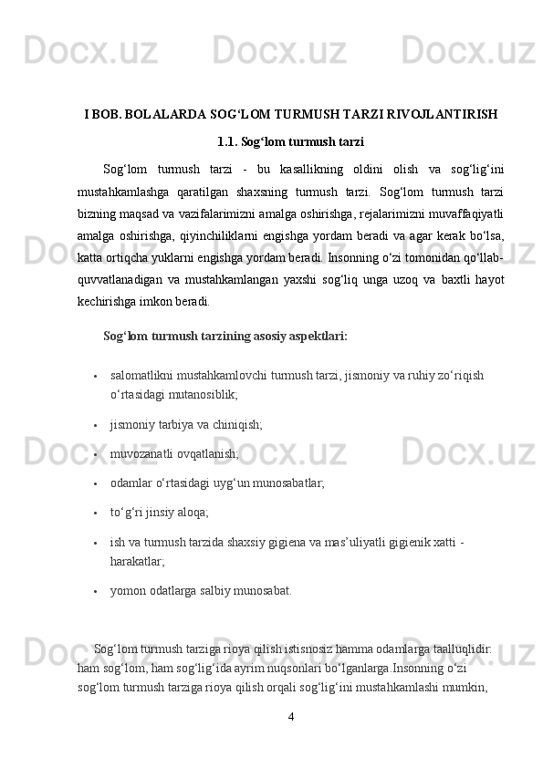 I BOB. BOLALARDA SOG‘LOM TURMUSH TARZI RIVOJLANTIRISH
1.1. Sog lom turmush tarziʻ
Sog‘lom   turmush   tarzi   -   bu   kasallikning   oldini   olish   va   sog‘lig‘ini
mustahkamlashga   qaratilgan   shaxsning   turmush   tarzi.   Sog‘lom   turmush   tarzi
bizning maqsad va vazifalarimizni amalga oshirishga, rejalarimizni muvaffaqiyatli
amalga   oshirishga,   qiyinchiliklarni   engishga   yordam   beradi   va   agar   kerak   bo‘lsa,
katta ortiqcha yuklarni engishga yordam beradi. Insonning o‘zi tomonidan qo‘llab-
quvvatlanadigan   va   mustahkamlangan   yaxshi   sog‘liq   unga   uzoq   va   baxtli   hayot
kechirishga imkon beradi.  
Sog‘lom turmush tarzining asosiy aspektlari:
 salomatlikni mustahkamlovchi turmush tarzi, jismoniy va ruhiy zo‘riqish 
o‘rtasidagi mutanosiblik;
 jismoniy tarbiya va chiniqish;
 muvozanatli ovqatlanish;
 odamlar o‘rtasidagi uyg‘un munosabatlar;
 to‘g‘ri jinsiy aloqa;
 ish va turmush tarzida shaxsiy gigiena va mas’uliyatli gigienik xatti -
harakatlar;
 yomon odatlarga salbiy munosabat.
 
     Sog‘lom turmush tarziga rioya qilish istisnosiz hamma odamlarga taalluqlidir: 
ham sog‘lom, ham sog‘lig‘ida ayrim nuqsonlari bo‘lganlarga.Insonning o‘zi 
sog‘lom turmush tarziga rioya qilish orqali sog‘lig‘ini mustahkamlashi mumkin, 
4 
