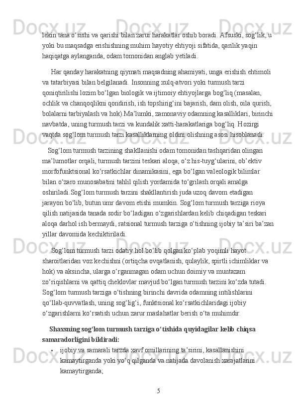 lekin tana o‘sishi va qarishi bilan zarur harakatlar oshib boradi. Afsuski, sog‘lik, u 
yoki bu maqsadga erishishning muhim hayotiy ehtiyoji sifatida, qarilik yaqin 
haqiqatga aylanganda, odam tomonidan anglab yetiladi.
      Har qanday harakatning qiymati maqsadning ahamiyati, unga erishish ehtimoli 
va tatarbiyasi bilan belgilanadi. Insonning xulq-atvori yoki turmush tarzi 
qoniqtirilishi lozim bo‘lgan biologik va ijtimoiy ehtiyojlarga bog‘liq (masalan, 
ochlik va chanqoqlikni qondirish, ish topshirig‘ini bajarish, dam olish, oila qurish, 
bolalarni tarbiyalash va hok).Ma’lumki, zamonaviy odamning kasalliklari, birinchi
navbatda, uning turmush tarzi va kundalik xatti-harakatlariga bog‘liq. Hozirgi 
vaqtda sog‘lom turmush tarzi kasalliklarning oldini olishning asosi hisoblanadi.  
   Sog‘lom turmush tarzining shakllanishi odam tomonidan tashqaridan olingan 
ma’lumotlar orqali, turmush tarzini teskari aloqa, o‘z his-tuyg‘ularini, ob’ektiv 
morfofunktsional ko‘rsatkichlar dinamikasini, ega bo‘lgan valeologik bilimlar 
bilan o‘zaro munosabatini tahlil qilish yordamida to‘grilash orqali amalga 
oshiriladi.Sog‘lom turmush tarzini shakllantirish juda uzoq davom etadigan 
jarayon bo‘lib, butun umr davom etishi mumkin. Sog‘lom turmush tarziga rioya 
qilish natijasida tanada sodir bo‘ladigan o‘zgarishlardan kelib chiqadigan teskari 
aloqa darhol ish bermaydi, ratsional turmush tarziga o‘tishning ijobiy ta’siri ba’zan
yillar davomida kechiktiriladi.
     Sog‘lom turmush tarzi odatiy hol bo‘lib qolgan ko‘plab yoqimli hayot 
sharoitlaridan voz kechishni (ortiqcha ovqatlanish, qulaylik, spirtli ichimliklar va 
hok) va aksincha, ularga o‘rganmagan odam uchun doimiy va muntazam 
zo‘riqishlarni va qattiq cheklovlar mavjud bo‘lgan turmush tarzini ko‘zda tutadi. 
Sog‘lom turmush tarziga o‘tishning birinchi davrida odamning intilishlarini 
qo‘llab-quvvatlash, uning sog‘lig‘i, funktsional ko‘rsatkichlaridagi ijobiy 
o‘zgarishlarni ko‘rsatish uchun zarur maslahatlar berish o‘ta muhimdir.
     Shaxsning sog‘lom turmush tarziga o‘tishida quyidagilar kelib chiqsa 
samaradorligini bildiradi:
 ijobiy va samarali tarzda xavf omillarining ta’sirini, kasallanishini 
kamaytirganda yoki yo‘q qilganda va natijada davolanish xarajatlarini 
kamaytirganda;
5 
