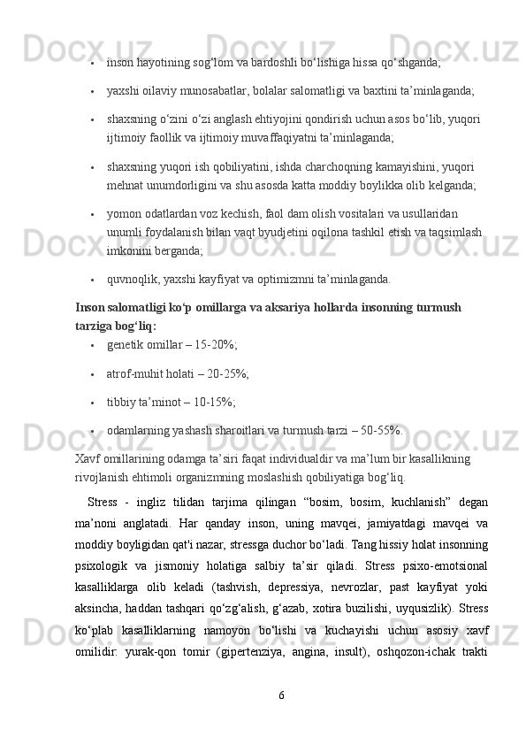  inson hayotining sog‘lom va bardoshli bo‘lishiga hissa qo‘shganda;
 yaxshi oilaviy munosabatlar, bolalar salomatligi va baxtini ta’minlaganda;
 shaxsning o‘zini o‘zi anglash ehtiyojini qondirish uchun asos bo‘lib, yuqori 
ijtimoiy faollik va ijtimoiy muvaffaqiyatni ta’minlaganda;
 shaxsning yuqori ish qobiliyatini, ishda charchoqning kamayishini, yuqori 
mehnat unumdorligini va shu asosda katta moddiy boylikka olib kelganda;
 yomon odatlardan voz kechish, faol dam olish vositalari va usullaridan 
unumli foydalanish bilan vaqt byudjetini oqilona tashkil etish va taqsimlash 
imkonini berganda;
 quvnoqlik, yaxshi kayfiyat va optimizmni ta’minlaganda.  
Inson salomatligi ko‘p omillarga va aksariya hollarda insonning turmush 
tarziga bog‘liq:
 genetik omillar – 15-20%;
 atrof-muhit holati – 20-25%;
 tibbiy ta’minot – 10-15%;
 odamlarning yashash sharoitlari va turmush tarzi – 50-55%.
Xavf omillarining odamga ta’siri faqat individualdir va ma’lum bir kasallikning 
rivojlanish ehtimoli organizmning moslashish qobiliyatiga bog‘liq.
Stress   -   ingliz   tilidan   tarjima   qilingan   “bosim,   bosim,   kuchlanish”   degan
ma’noni   anglatadi.   Har   qanday   inson,   uning   mavqei,   jamiyatdagi   mavqei   va
moddiy boyligidan qat'i nazar, stressga duchor bo‘ladi. Tang hissiy holat insonning
psixologik   va   jismoniy   holatiga   salbiy   ta’sir   qiladi.   Stress   psixo-emotsional
kasalliklarga   olib   keladi   (tashvish,   depressiya,   nevrozlar,   past   kayfiyat   yoki
aksincha, haddan tashqari  qo‘zg‘alish, g‘azab, xotira buzilishi, uyqusizlik). Stress
ko‘plab   kasalliklarning   namoyon   bo‘lishi   va   kuchayishi   uchun   asosiy   xavf
omilidir:   yurak-qon   tomir   (gipertenziya,   angina,   insult),   oshqozon-ichak   trakti
6 