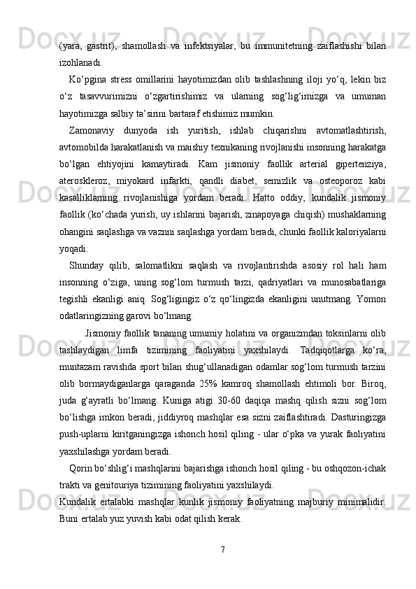(yara,   gastrit),   shamollash   va   infektsiyalar,   bu   immunitetning   zaiflashishi   bilan
izohlanadi.   
Ko‘pgina   stress   omillarini   hayotimizdan   olib   tashlashning   iloji   yo‘q,   lekin   biz
o‘z   tasavvurimizni   o‘zgartirishimiz   va   ularning   sog‘lig‘imizga   va   umuman
hayotimizga salbiy ta’sirini bartaraf etishimiz mumkin.
Zamonaviy   dunyoda   ish   yuritish,   ishlab   chiqarishni   avtomatlashtirish,
avtomobilda harakatlanish va maishiy texnikaning rivojlanishi insonning harakatga
bo‘lgan   ehtiyojini   kamaytiradi.   Kam   jismoniy   faollik   arterial   gipertenziya,
ateroskleroz,   miyokard   infarkti,   qandli   diabet,   semizlik   va   osteoporoz   kabi
kasalliklarning   rivojlanishiga   yordam   beradi.   Hatto   oddiy,   kundalik   jismoniy
faollik (ko‘chada yurish, uy ishlarini bajarish, zinapoyaga chiqish) mushaklarning
ohangini saqlashga va vaznni saqlashga yordam beradi, chunki faollik kaloriyalarni
yoqadi.
Shunday   qilib,   salomatlikni   saqlash   va   rivojlantirishda   asosiy   rol   hali   ham
insonning   o‘ziga,   uning   sog‘lom   turmush   tarzi,   qadriyatlari   va   munosabatlariga
tegishli   ekanligi   aniq.   Sog‘ligingiz   o‘z   qo‘lingizda   ekanligini   unutmang.   Yomon
odatlaringizning garovi bo‘lmang.
               Jismoniy faollik tananing umumiy holatini va organizmdan toksinlarni olib
tashlaydigan   limfa   tizimining   faoliyatini   yaxshilaydi.   Tadqiqotlarga   ko‘ra,
muntazam ravishda sport bilan shug‘ullanadigan odamlar sog‘lom turmush tarzini
olib   bormaydiganlarga   qaraganda   25%   kamroq   shamollash   ehtimoli   bor.   Biroq,
juda   g‘ayratli   bo‘lmang.   Kuniga   atigi   30-60   daqiqa   mashq   qilish   sizni   sog‘lom
bo‘lishga  imkon beradi,  jiddiyroq mashqlar  esa  sizni  zaiflashtiradi. Dasturingizga
push-uplarni kiritganingizga ishonch hosil  qiling - ular o‘pka va yurak faoliyatini
yaxshilashga yordam beradi. 
Qorin bo‘shlig‘i mashqlarini bajarishga ishonch hosil qiling - bu oshqozon-ichak
trakti va genitouriya tizimining faoliyatini yaxshilaydi.
Kundalik   ertalabki   mashqlar   kunlik   jismoniy   faoliyatning   majburiy   minimalidir.
Buni ertalab yuz yuvish kabi odat qilish kerak.
7 