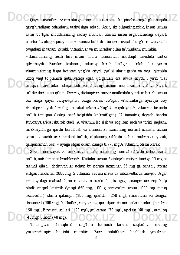 Qaysi   ovqatlar   vitaminlarga   boy   -   bu   savol   ko‘pincha   sog‘lig‘i   haqida
qayg‘uradigan odamlarni tashvishga soladi. Axir, siz bilganingizdek, inson uchun
zarur   bo‘lgan   moddalarning   asosiy   manbai,   ularsiz   inson   organizmidagi   deyarli
barcha fiziologik jarayonlar imkonsiz bo‘ladi - bu oziq-ovqat. To‘g‘ri muvozanatli
ovqatlanish tanani kerakli vitaminlar va minerallar bilan ta’minlashi mumkin.
Vitaminlarning   hech   biri   inson   tanasi   tomonidan   mustaqil   ravishda   sintez
qilinmaydi.   Bundan   tashqari,   odamga   kerak   bo‘lgan   o‘nlab,   bir   yarim
vitaminlarning   faqat   beshtasi   yog‘da   eriydi   (ya’ni   ular   jigarda   va   yog‘   qismida
uzoq   vaqt   to‘planish   qobiliyatiga   ega),   qolganlari   esa   suvda   eriydi.   ,   ya’ni   ular
ortiqcha   suv   bilan   chiqariladi   va   shuning   uchun   muntazam   ravishda   kunlik
to‘ldirishni talab qiladi. Sizning dietangizni muvozanatlashda yordam berish uchun
biz   sizga   qaysi   oziq-ovqatlar   bizga   kerak   bo‘lgan   vitaminlarga   ayniqsa   boy
ekanligini   aytib   berishga   harakat   qilamiz.Yog‘da   eriydigan   A   vitamini     birinchi
bo‘lib   topilgan   (uning   harf   belgisida   ko‘rsatilgan).   U   tananing   deyarli   barcha
funktsiyalarida ishtirok etadi: A vitamini ko‘rish va sog‘lom soch va terini saqlash,
infektsiyalarga   qarshi   kurashish   va   immunitet   tizimining   normal   ishlashi   uchun
zarur,   u   kuchli   antioksidant   bo‘lib,   o‘pkaning   ishlashi   uchun   muhimdir,   yurak,
qalqonsimon bez. Voyaga etgan odam kuniga 0,9-1 mg A vitamini olishi kerak.
S   vitamini   suyak   va   biriktiruvchi   to‘qimalarning   normal   ishlashi   uchun   zarur
bo‘lib, antioksidant hisoblanadi. Kattalar uchun fiziologik ehtiyoj kuniga 90 mg ni
tashkil   qiladi,   chekuvchilar   uchun   bu   norma   taxminan   35   mg   ga   oshadi;   ruxsat
etilgan maksimal 2000 mg. S vitamini asosan meva va sabzavotlarda mavjud. Agar
siz   quyidagi   mahsulotlarni   muntazam   iste’mol   qilsangiz,   tanangiz   uni   eng   ko‘p
oladi:   atirgul   kestirib   (yangi   650   mg,   100   g   rezavorlar   uchun   1000   mg   quruq
rezavorlar),   shirin   qalampir   (200   mg,   qizilda   -   250   mg),   smorodina   va   dengiz.
itshumurt (200 mg), ko‘katlar, maydanoz, quritilgan chinni qo‘ziqorinlari (har biri
150 mg), Bryussel  gullari  (120 mg), gulkaram (70 mg), apelsin (60 mg), otquloq
(43 mg), limon (40 mg).
Tanangizni   chiniqtirish   sog‘lom   turmush   tarzini   saqlashda   sizning
yordamchingiz   bo‘lishi   mumkin.   Buni   bolalikdan   boshlash   yaxshidir.
8 