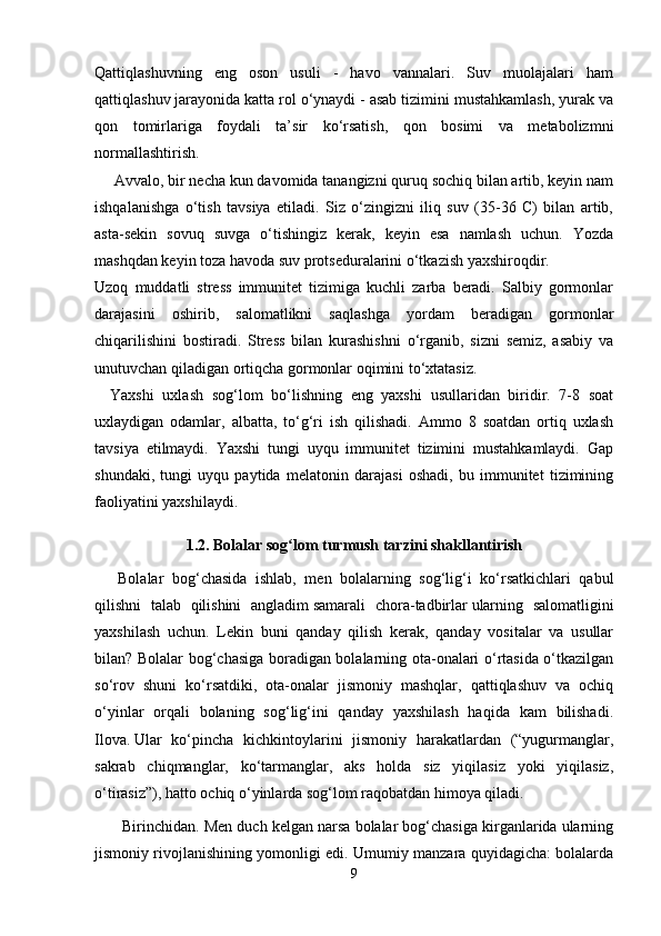 Qattiqlashuvning   eng   oson   usuli   -   havo   vannalari.   Suv   muolajalari   ham
qattiqlashuv jarayonida katta rol o‘ynaydi - asab tizimini mustahkamlash, yurak va
qon   tomirlariga   foydali   ta’sir   ko‘rsatish,   qon   bosimi   va   metabolizmni
normallashtirish.
 Avvalo, bir necha kun davomida tanangizni quruq sochiq bilan artib, keyin nam
ishqalanishga   o‘tish   tavsiya   etiladi.   Siz   o‘zingizni   iliq   suv   (35-36   C)   bilan   artib,
asta-sekin   sovuq   suvga   o‘tishingiz   kerak,   keyin   esa   namlash   uchun.   Yozda
mashqdan keyin toza havoda suv protseduralarini o‘tkazish yaxshiroqdir.
Uzoq   muddatli   stress   immunitet   tizimiga   kuchli   zarba   beradi.   Salbiy   gormonlar
darajasini   oshirib,   salomatlikni   saqlashga   yordam   beradigan   gormonlar
chiqarilishini   bostiradi.   Stress   bilan   kurashishni   o‘rganib,   sizni   semiz,   asabiy   va
unutuvchan qiladigan ortiqcha gormonlar oqimini to‘xtatasiz.
Yaxshi   uxlash   sog‘lom   bo‘lishning   eng   yaxshi   usullaridan   biridir.   7-8   soat
uxlaydigan   odamlar,   albatta,   to‘g‘ri   ish   qilishadi.   Ammo   8   soatdan   ortiq   uxlash
tavsiya   etilmaydi.   Yaxshi   tungi   uyqu   immunitet   tizimini   mustahkamlaydi.   Gap
shundaki,   tungi   uyqu   paytida   melatonin   darajasi   oshadi,   bu   immunitet   tizimining
faoliyatini yaxshilaydi.
1.2. Bolalar sog lom turmush tarzini shakllantirishʻ
Bolalar   bog‘chasida   ishlab,   men   bolalarning   sog‘lig‘i   ko‘rsatkichlari   qabul
qilishni   talab   qilishini   angladim   samarali   chora-tadbirlar   ularning   salomatligini
yaxshilash   uchun.   Lekin   buni   qanday   qilish   kerak,   qanday   vositalar   va   usullar
bilan? Bolalar bog‘chasiga boradigan bolalarning ota-onalari o‘rtasida o‘tkazilgan
so‘rov   shuni   ko‘rsatdiki,   ota-onalar   jismoniy   mashqlar,   qattiqlashuv   va   ochiq
o‘yinlar   orqali   bolaning   sog‘lig‘ini   qanday   yaxshilash   haqida   kam   bilishadi.
Ilova.   Ular   ko‘pincha   kichkintoylarini   jismoniy   harakatlardan   (“yugurmanglar,
sakrab   chiqmanglar,   ko‘tarmanglar,   aks   holda   siz   yiqilasiz   yoki   yiqilasiz,
o‘tirasiz”), hatto ochiq o‘yinlarda sog‘lom raqobatdan himoya qiladi.
 Birinchidan. Men duch kelgan narsa bolalar bog‘chasiga kirganlarida ularning
jismoniy rivojlanishining yomonligi edi. Umumiy manzara quyidagicha: bolalarda
9 