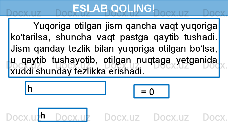 ESLAB QOLING!
              Yuqoriga  otilgan  jism  qancha  vaqt  yuqoriga 
ko‘tarilsa,  shuncha  vaqt  pastga  qaytib  tushadi. 
Jism  qanday  tezlik  bilan  yuqoriga  otilgan  bo‘lsa, 
u  qaytib  tushayotib,  otilgan  nuqtaga  yetganida 
xuddi shunday tezlikka erishadi.
h 
   = 0
h  