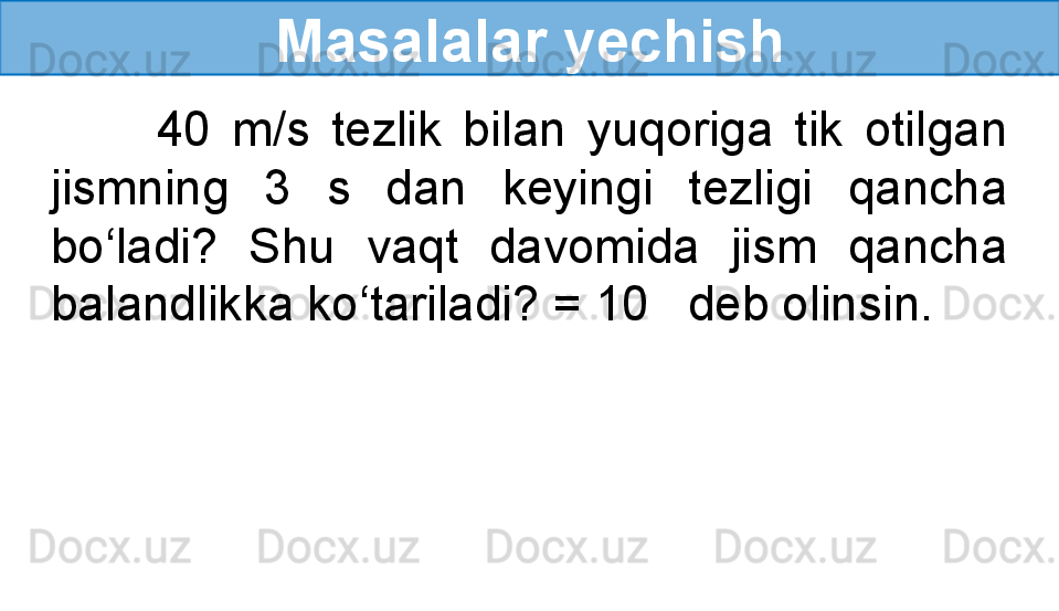 Masalalar yechish
          40  m/s  tezlik  bilan  yuqoriga  tik  otilgan 
jismning  3  s  dan  keyingi  tezligi  qancha 
bo‘ladi?  Shu  vaqt  davomida  jism  qancha 
balandlikka ko‘tariladi? = 10     deb olinsin. 