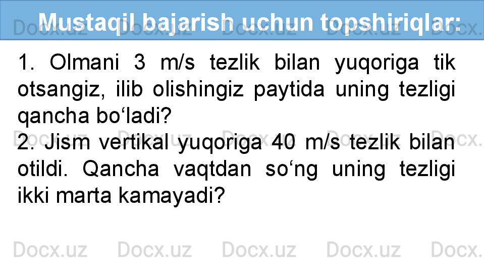    Mustaqil bajarish uchun topshiriqlar:
1.  Olmani  3  m/s  tezlik  bilan  yuqoriga  tik 
otsangiz,  ilib  olishingiz  paytida  uning  tezligi 
qancha bo‘ladi? 
2.  Jism  vertikal  yuqoriga  40  m/s  tezlik  bilan 
otildi.  Qancha  vaqtdan  so‘ng  uning  tezligi 
ikki marta kamayadi? 