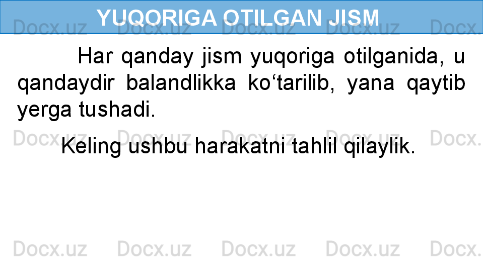 YUQORIGA OTILGAN JISM 
              Har  qanday  jism  yuqoriga  otilganida,  u 
qandaydir  balandlikka  ko‘tarilib,  yana  qaytib 
yerga tushadi.
        Keling ushbu harakatni tahlil qilaylik. 