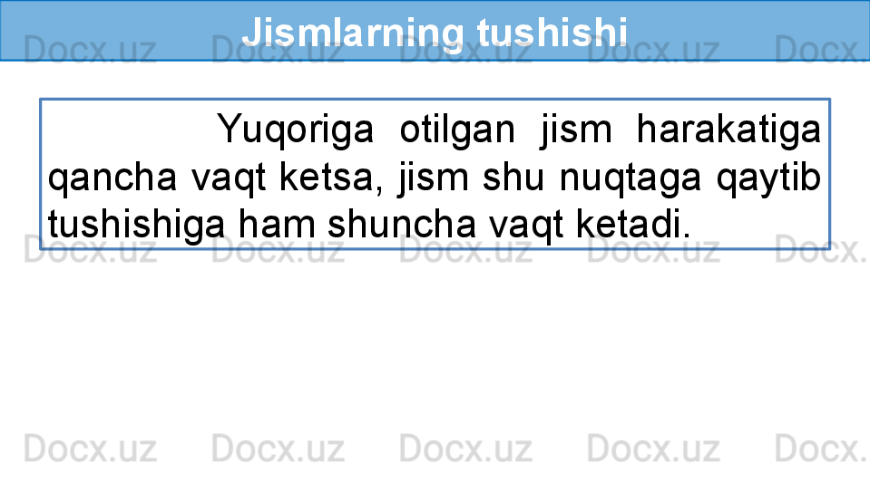 Jismlarning tushishi
              Yuqoriga  otilgan  jism  harakatiga 
qancha vaqt ketsa, jism shu nuqtaga qaytib 
tushishiga ham shuncha vaqt ketadi. 