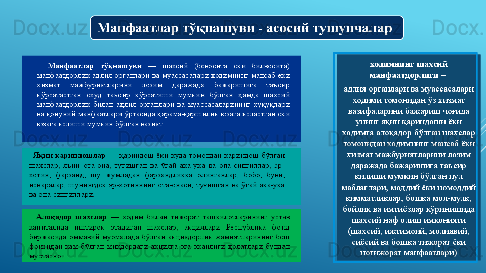 Манфаатлар тўқнашуви - асосий тушунчалар
Манфаатлар  тўқнашуви  —   шахсий  (бевосита  ёки  билвосита) 
манфаатдорлик  адлия  органлари  ва муассасалари  ходимнинг  мансаб  ёки 
хизмат  мажбуриятларини  лозим  даражада  бажаришига  таъсир 
кўрсатаётган  ёхуд  таъсир  кўрсатиши  мумкин  бўлган  ҳамда  шахсий 
манфаатдорлик  билан  адлия  органлари  ва  муассасаларининг  ҳуқуқлари 
ва қонуний манфаатлари ўртасида қарама-қаршилик юзага келаётган ёки 
юзага келиши мумкин бўлган вазият .  
  ходимнинг шахсий 
манфаатдорлиги – 
адлия органлари ва муасс асалари 
ходими томонидан ўз хизмат 
вазифаларини бажариш чоғида 
унинг яқин қариндоши ёки 
ходимга алоқадор бўлган шахслар 
томонидан ходимнинг мансаб ёки 
хизмат мажбуриятларини лозим 
даражада бажаришига таъсир 
қилиши мумкин бўлган пул 
маблағлари, моддий ёки номоддий 
қимматликлар, бошқа мол-мулк, 
бойлик ва имтиёзлар кўринишида 
шахсий наф олиш имконияти 
(шахсий, ижтимоий, молиявий, 
сиёсий ва бошқа тижорат ёки 
нотижорат манфаатлари )Яқин  қариндошлар  —   қариндош  ёки  қуда  томондан  қариндош  бўлган 
шахслар,  яъни  ота-она,  туғишган  ва  ўгай  ака-ука  ва  опа-сингиллар,  эр-
хотин,  фарзанд,  шу  жумладан  фарзандликка  олинганлар,  бобо,  буви, 
неваралар,  шунингдек  эр-хотиннинг  ота-онаси,  туғишган  ва  ўгай  ака-ука 
ва опа-сингиллари. 
 
Алоқадор  шахслар  —   ходим  билан  тижорат  ташкилотларининг  устав 
капиталида  иштирок  этадиган  шахслар,  акциялари  Республика  фонд 
биржасида  оммавий  муомалада  бўлган  акциядорлик  жамиятларининг  беш 
фоизидан  кам  бўлган  миқдордаги  акцияга   эга   эканлиги  ҳолатлари  бундан 
мустасно.
