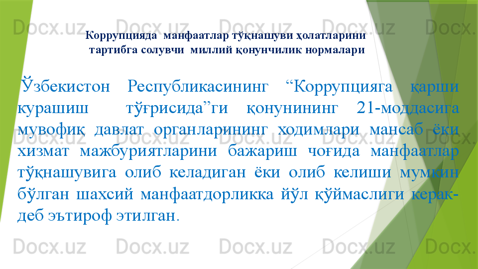 Коррупцияда  манфаатлар тўқнашуви ҳолатларини 
тартибга солувчи  миллий қонунчилик нормалари
  Ўзбекистон  Республикасининг  “Коррупцияга  қарши 
курашиш    тўғрисида”ги  қ онунининг  21-моддасига 
мувофиқ  давлат  органларининг  ходимлари  мансаб  ёки 
хизмат  мажбуриятларини  бажариш  чоғида  манфаатлар 
тўқнашувига  олиб  келадиган  ёки  олиб  келиши  мумкин 
бўлган  шахсий  манфаатдорликка  йўл  қўймаслиги  керак-
деб эътироф этилган.                 