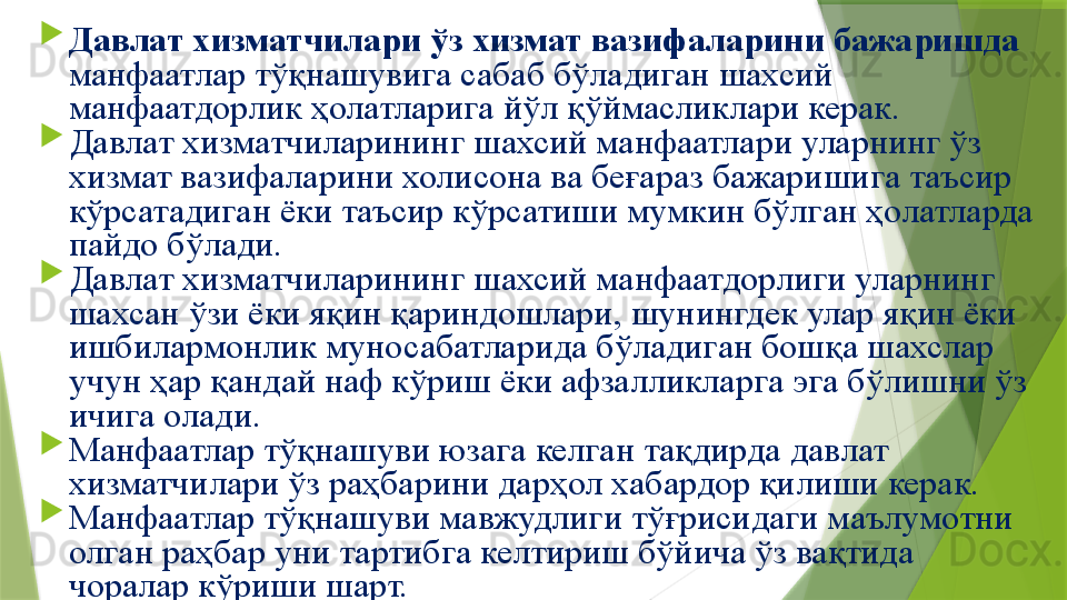 
Давлат хизматчилари ўз хизмат вазифаларини бажаришда 
манфаатлар тўқнашувига сабаб бўладиган шахсий 
манфаатдорлик ҳолатларига йўл қўймасликлари керак.

Давлат хизматчиларининг шахсий манфаатлари уларнинг ўз 
хизмат вазифаларини холисона ва беғараз бажаришига таъсир 
кўрсатадиган ёки таъсир кўрсатиши мумкин бўлган ҳолатларда 
пайдо бўлади.

Давлат хизматчиларининг шахсий манфаатдорлиги уларнинг 
шахсан ўзи ёки яқин қариндошлари, шунингдек улар яқин ёки 
ишбилармонлик муносабатларида бўладиган бошқа шахслар 
учун ҳар қандай наф кўриш ёки афзалликларга эга бўлишни ўз 
ичига олади.

Манфаатлар тўқнашуви юзага келган тақдирда давлат 
хизматчилари ўз раҳбарини дарҳол хабардор қилиши керак. 

Манфаатлар тўқнашуви мавжудлиги тўғрисидаги маълумотни 
олган раҳбар уни тартибга келтириш бўйича ўз вақтида 
чоралар кўриши шарт.                  