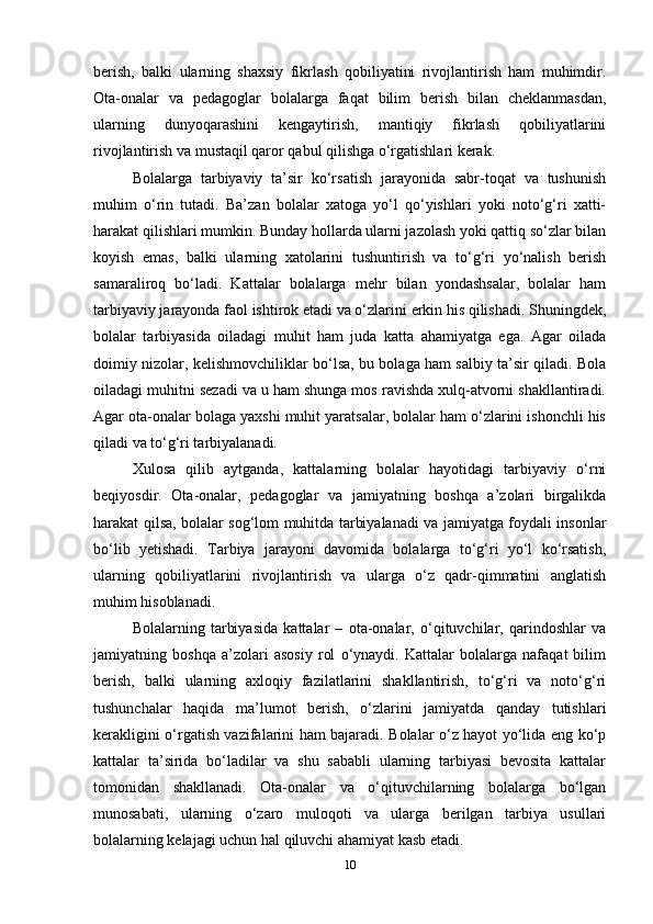 berish,   balki   ularning   shaxsiy   fikrlash   qobiliyatini   rivojlantirish   ham   muhimdir.
Ota-onalar   va   pedagoglar   bolalarga   faqat   bilim   berish   bilan   cheklanmasdan,
ularning   dunyoqarashini   kengaytirish,   mantiqiy   fikrlash   qobiliyatlarini
rivojlantirish va mustaqil qaror qabul qilishga o‘rgatishlari kerak. 
Bolalarga   tarbiyaviy   ta’sir   ko‘rsatish   jarayonida   sabr-toqat   va   tushunish
muhim   o‘rin   tutadi.   Ba’zan   bolalar   xatoga   yo‘l   qo‘yishlari   yoki   noto‘g‘ri   xatti-
harakat qilishlari mumkin. Bunday hollarda ularni jazolash yoki qattiq so‘zlar bilan
koyish   emas,   balki   ularning   xatolarini   tushuntirish   va   to‘g‘ri   yo‘nalish   berish
samaraliroq   bo‘ladi.   Kattalar   bolalarga   mehr   bilan   yondashsalar,   bolalar   ham
tarbiyaviy jarayonda faol ishtirok etadi va o‘zlarini erkin his qilishadi. Shuningdek,
bolalar   tarbiyasida   oiladagi   muhit   ham   juda   katta   ahamiyatga   ega.   Agar   oilada
doimiy nizolar, kelishmovchiliklar bo‘lsa, bu bolaga ham salbiy ta’sir qiladi. Bola
oiladagi muhitni sezadi va u ham shunga mos ravishda xulq-atvorni shakllantiradi.
Agar ota-onalar bolaga yaxshi muhit yaratsalar, bolalar ham o‘zlarini ishonchli his
qiladi va to‘g‘ri tarbiyalanadi. 
Xulosa   qilib   aytganda,   kattalarning   bolalar   hayotidagi   tarbiyaviy   o‘rni
beqiyosdir.   Ota-onalar,   pedagoglar   va   jamiyatning   boshqa   a’zolari   birgalikda
harakat qilsa, bolalar sog‘lom muhitda tarbiyalanadi va jamiyatga foydali insonlar
bo‘lib   yetishadi.   Tarbiya   jarayoni   davomida   bolalarga   to‘g‘ri   yo‘l   ko‘rsatish,
ularning   qobiliyatlarini   rivojlantirish   va   ularga   o‘z   qadr-qimmatini   anglatish
muhim hisoblanadi.
Bolalarning   tarbiyasida   kattalar   –   ota-onalar,   o‘qituvchilar,   qarindoshlar   va
jamiyatning   boshqa   a’zolari   asosiy   rol   o‘ynaydi.   Kattalar   bolalarga   nafaqat   bilim
berish,   balki   ularning   axloqiy   fazilatlarini   shakllantirish,   to‘g‘ri   va   noto‘g‘ri
tushunchalar   haqida   ma’lumot   berish,   o‘zlarini   jamiyatda   qanday   tutishlari
kerakligini o‘rgatish vazifalarini ham bajaradi. Bolalar o‘z hayot yo‘lida eng ko‘p
kattalar   ta’sirida   bo‘ladilar   va   shu   sababli   ularning   tarbiyasi   bevosita   kattalar
tomonidan   shakllanadi.   Ota-onalar   va   o‘qituvchilarning   bolalarga   bo‘lgan
munosabati,   ularning   o‘zaro   muloqoti   va   ularga   berilgan   tarbiya   usullari
bolalarning kelajagi uchun hal qiluvchi ahamiyat kasb etadi.
10 