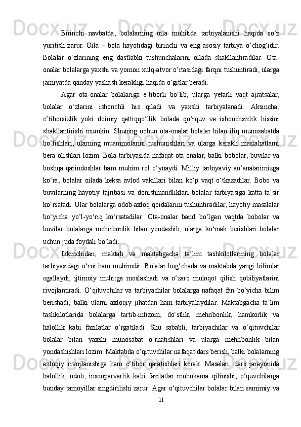 Birinchi   navbatda,   bolalarning   oila   muhitida   tarbiyalanishi   haqida   so‘z
yuritish   zarur.   Oila   –   bola   hayotidagi   birinchi   va   eng   asosiy   tarbiya   o‘chog‘idir.
Bolalar   o‘zlarining   eng   dastlabki   tushunchalarini   oilada   shakllantiradilar.   Ota-
onalar bolalarga yaxshi va yomon xulq-atvor o‘rtasidagi farqni tushuntiradi, ularga
jamiyatda qanday yashash kerakligi haqida o‘gitlar beradi. 
Agar   ota-onalar   bolalariga   e’tiborli   bo‘lib,   ularga   yetarli   vaqt   ajratsalar,
bolalar   o‘zlarini   ishonchli   his   qiladi   va   yaxshi   tarbiyalanadi.   Aksincha,
e’tiborsizlik   yoki   doimiy   qattiqqo‘llik   bolada   qo‘rquv   va   ishonchsizlik   hissini
shakllantirishi   mumkin.   Shuning   uchun   ota-onalar   bolalar   bilan   iliq   munosabatda
bo‘lishlari,   ularning   muammolarini   tushunishlari   va   ularga   kerakli   maslahatlarni
bera olishlari lozim. Bola tarbiyasida nafaqat ota-onalar, balki bobolar, buvilar va
boshqa   qarindoshlar   ham   muhim   rol   o‘ynaydi.   Milliy   tarbiyaviy   an’analarimizga
ko‘ra,   bolalar   oilada   keksa   avlod   vakillari   bilan   ko‘p   vaqt   o‘tkazadilar.   Bobo   va
buvilarning   hayotiy   tajribasi   va   donishmandliklari   bolalar   tarbiyasiga   katta   ta’sir
ko‘rsatadi. Ular bolalarga odob-axloq qoidalarini tushuntiradilar, hayotiy masalalar
bo‘yicha   yo‘l-yo‘riq   ko‘rsatadilar.   Ota-onalar   band   bo‘lgan   vaqtda   bobolar   va
buvilar   bolalarga   mehribonlik   bilan   yondashib,   ularga   ko‘mak   berishlari   bolalar
uchun juda foydali bo‘ladi.
Ikkinchidan,   maktab   va   maktabgacha   ta’lim   tashkilotlarining   bolalar
tarbiyasidagi  o‘rni ham muhimdir. Bolalar  bog‘chada va maktabda yangi bilimlar
egallaydi,   ijtimoiy   muhitga   moslashadi   va   o‘zaro   muloqot   qilish   qobiliyatlarini
rivojlantiradi.   O‘qituvchilar   va   tarbiyachilar   bolalarga   nafaqat   fan   bo‘yicha   bilim
berishadi,   balki   ularni   axloqiy   jihatdan   ham   tarbiyalaydilar.   Maktabgacha   ta’lim
tashkilotlarida   bolalarga   tartib-intizom,   do‘stlik,   mehribonlik,   hamkorlik   va
halollik   kabi   fazilatlar   o‘rgatiladi.   Shu   sababli,   tarbiyachilar   va   o‘qituvchilar
bolalar   bilan   yaxshi   munosabat   o‘rnatishlari   va   ularga   mehribonlik   bilan
yondashishlari lozim. Maktabda o‘qituvchilar nafaqat dars berish, balki bolalarning
axloqiy   rivojlanishiga   ham   e’tibor   qaratishlari   kerak.   Masalan,   dars   jarayonida
halollik,   odob,   insonparvarlik   kabi   fazilatlar   muhokama   qilinishi,   o‘quvchilarga
bunday tamoyillar singdirilishi zarur. Agar o‘qituvchilar bolalar bilan samimiy va
11 