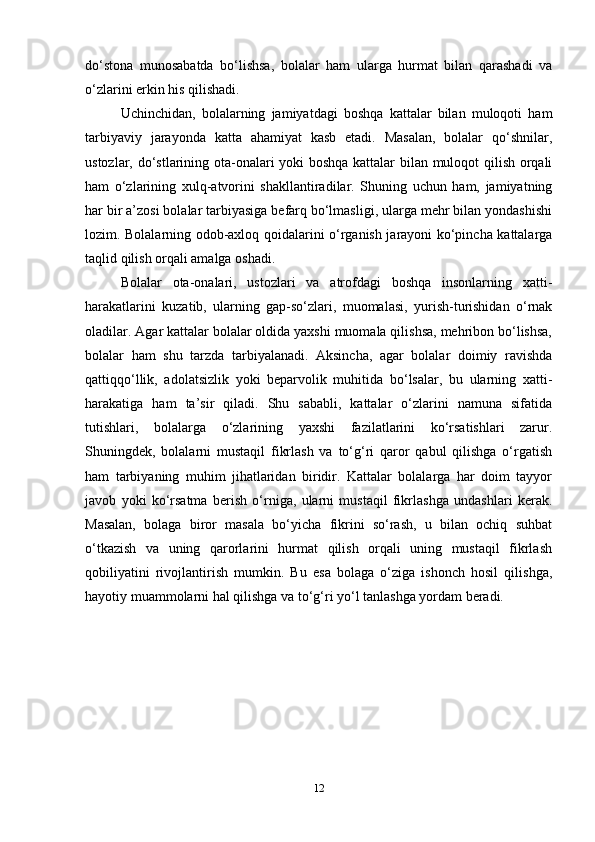 do‘stona   munosabatda   bo‘lishsa,   bolalar   ham   ularga   hurmat   bilan   qarashadi   va
o‘zlarini erkin his qilishadi.
Uchinchidan,   bolalarning   jamiyatdagi   boshqa   kattalar   bilan   muloqoti   ham
tarbiyaviy   jarayonda   katta   ahamiyat   kasb   etadi.   Masalan,   bolalar   qo‘shnilar,
ustozlar, do‘stlarining ota-onalari yoki boshqa kattalar bilan muloqot qilish orqali
ham   o‘zlarining   xulq-atvorini   shakllantiradilar.   Shuning   uchun   ham,   jamiyatning
har bir a’zosi bolalar tarbiyasiga befarq bo‘lmasligi, ularga mehr bilan yondashishi
lozim. Bolalarning odob-axloq qoidalarini o‘rganish jarayoni ko‘pincha kattalarga
taqlid qilish orqali amalga oshadi. 
Bolalar   ota-onalari,   ustozlari   va   atrofdagi   boshqa   insonlarning   xatti-
harakatlarini   kuzatib,   ularning   gap-so‘zlari,   muomalasi,   yurish-turishidan   o‘rnak
oladilar. Agar kattalar bolalar oldida yaxshi muomala qilishsa, mehribon bo‘lishsa,
bolalar   ham   shu   tarzda   tarbiyalanadi.   Aksincha,   agar   bolalar   doimiy   ravishda
qattiqqo‘llik,   adolatsizlik   yoki   beparvolik   muhitida   bo‘lsalar,   bu   ularning   xatti-
harakatiga   ham   ta’sir   qiladi.   Shu   sababli,   kattalar   o‘zlarini   namuna   sifatida
tutishlari,   bolalarga   o‘zlarining   yaxshi   fazilatlarini   ko‘rsatishlari   zarur.
Shuningdek,   bolalarni   mustaqil   fikrlash   va   to‘g‘ri   qaror   qabul   qilishga   o‘rgatish
ham   tarbiyaning   muhim   jihatlaridan   biridir.   Kattalar   bolalarga   har   doim   tayyor
javob   yoki   ko‘rsatma   berish   o‘rniga,   ularni   mustaqil   fikrlashga   undashlari   kerak.
Masalan,   bolaga   biror   masala   bo‘yicha   fikrini   so‘rash,   u   bilan   ochiq   suhbat
o‘tkazish   va   uning   qarorlarini   hurmat   qilish   orqali   uning   mustaqil   fikrlash
qobiliyatini   rivojlantirish   mumkin.   Bu   esa   bolaga   o‘ziga   ishonch   hosil   qilishga,
hayotiy muammolarni hal qilishga va to‘g‘ri yo‘l tanlashga yordam beradi. 
12 