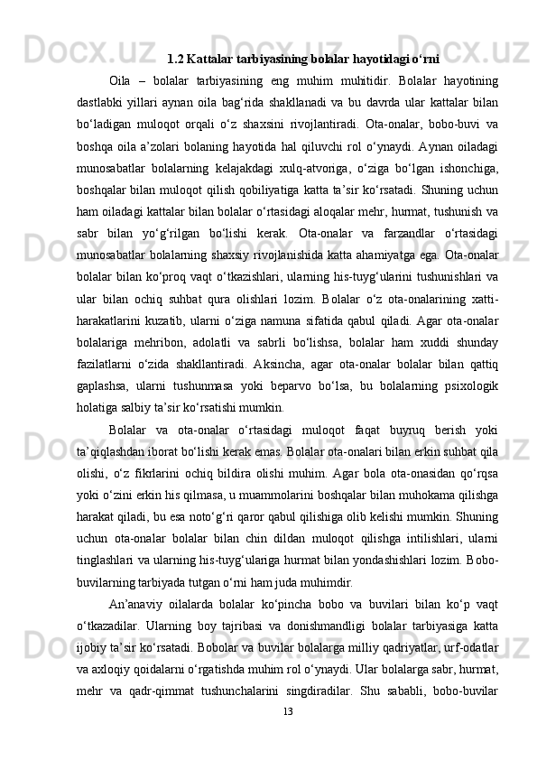 1.2  Kattalar tarbiyasining bolalar hayotidagi o‘rni
Oila   –   bolalar   tarbiyasining   eng   muhim   muhitidir.   Bolalar   hayotining
dastlabki   yillari   aynan   oila   bag‘rida   shakllanadi   va   bu   davrda   ular   kattalar   bilan
bo‘ladigan   muloqot   orqali   o‘z   shaxsini   rivojlantiradi.   Ota-onalar,   bobo-buvi   va
boshqa   oila   a’zolari   bolaning   hayotida   hal   qiluvchi   rol   o‘ynaydi.   Aynan   oiladagi
munosabatlar   bolalarning   kelajakdagi   xulq-atvoriga,   o‘ziga   bo‘lgan   ishonchiga,
boshqalar  bilan muloqot  qilish qobiliyatiga katta ta’sir  ko‘rsatadi.  Shuning uchun
ham oiladagi kattalar bilan bolalar o‘rtasidagi aloqalar mehr, hurmat, tushunish va
sabr   bilan   yo‘g‘rilgan   bo‘lishi   kerak.   Ota-onalar   va   farzandlar   o‘rtasidagi
munosabatlar  bolalarning  shaxsiy   rivojlanishida   katta  ahamiyatga  ega.   Ota-onalar
bolalar  bilan  ko‘proq vaqt   o‘tkazishlari,  ularning his-tuyg‘ularini   tushunishlari   va
ular   bilan   ochiq   suhbat   qura   olishlari   lozim.   Bolalar   o‘z   ota-onalarining   xatti-
harakatlarini   kuzatib,   ularni   o‘ziga   namuna   sifatida   qabul   qiladi.   Agar   ota-onalar
bolalariga   mehribon,   adolatli   va   sabrli   bo‘lishsa,   bolalar   ham   xuddi   shunday
fazilatlarni   o‘zida   shakllantiradi.   Aksincha,   agar   ota-onalar   bolalar   bilan   qattiq
gaplashsa,   ularni   tushunmasa   yoki   beparvo   bo‘lsa,   bu   bolalarning   psixologik
holatiga salbiy ta’sir ko‘rsatishi mumkin.
Bolalar   va   ota-onalar   o‘rtasidagi   muloqot   faqat   buyruq   berish   yoki
ta’qiqlashdan iborat bo‘lishi kerak emas.  Bolalar ota-onalari bilan erkin suhbat qila
olishi,   o‘z   fikrlarini   ochiq   bildira   olishi   muhim.   Agar   bola   ota-onasidan   qo‘rqsa
yoki o‘zini erkin his qilmasa, u muammolarini boshqalar bilan muhokama qilishga
harakat qiladi, bu esa noto‘g‘ri qaror qabul qilishiga olib kelishi mumkin. Shuning
uchun   ota-onalar   bolalar   bilan   chin   dildan   muloqot   qilishga   intilishlari,   ularni
tinglashlari va ularning his-tuyg‘ulariga hurmat bilan yondashishlari lozim. Bobo-
buvilarning tarbiyada tutgan o‘rni ham juda muhimdir. 
An’anaviy   oilalarda   bolalar   ko‘pincha   bobo   va   buvilari   bilan   ko‘p   vaqt
o‘tkazadilar.   Ularning   boy   tajribasi   va   donishmandligi   bolalar   tarbiyasiga   katta
ijobiy ta’sir ko‘rsatadi. Bobolar va buvilar bolalarga milliy qadriyatlar, urf-odatlar
va axloqiy qoidalarni o‘rgatishda muhim rol o‘ynaydi. Ular bolalarga sabr, hurmat,
mehr   va   qadr-qimmat   tushunchalarini   singdiradilar.   Shu   sababli,   bobo-buvilar
13 