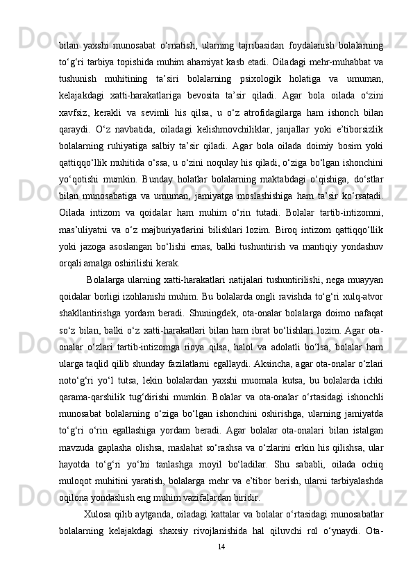 bilan   yaxshi   munosabat   o‘rnatish,   ularning   tajribasidan   foydalanish   bolalarning
to‘g‘ri  tarbiya topishida  muhim  ahamiyat  kasb etadi. Oiladagi  mehr-muhabbat  va
tushunish   muhitining   ta’siri   bolalarning   psixologik   holatiga   va   umuman,
kelajakdagi   xatti-harakatlariga   bevosita   ta’sir   qiladi.   Agar   bola   oilada   o‘zini
xavfsiz,   kerakli   va   sevimli   his   qilsa,   u   o‘z   atrofidagilarga   ham   ishonch   bilan
qaraydi.   O‘z   navbatida,   oiladagi   kelishmovchiliklar,   janjallar   yoki   e’tiborsizlik
bolalarning   ruhiyatiga   salbiy   ta’sir   qiladi.   Agar   bola   oilada   doimiy   bosim   yoki
qattiqqo‘llik muhitida o‘ssa, u o‘zini noqulay his qiladi, o‘ziga bo‘lgan ishonchini
yo‘qotishi   mumkin.   Bunday   holatlar   bolalarning   maktabdagi   o‘qishiga,   do‘stlar
bilan   munosabatiga   va   umuman,   jamiyatga   moslashishiga   ham   ta’sir   ko‘rsatadi.
Oilada   intizom   va   qoidalar   ham   muhim   o‘rin   tutadi.   Bolalar   tartib-intizomni,
mas’uliyatni   va   o‘z   majburiyatlarini   bilishlari   lozim.   Biroq   intizom   qattiqqo‘llik
yoki   jazoga   asoslangan   bo‘lishi   emas,   balki   tushuntirish   va   mantiqiy   yondashuv
orqali amalga oshirilishi kerak.
  Bolalarga ularning xatti-harakatlari natijalari tushuntirilishi, nega muayyan
qoidalar borligi izohlanishi muhim. Bu bolalarda ongli ravishda to‘g‘ri xulq-atvor
shakllantirishga   yordam   beradi.   Shuningdek,   ota-onalar   bolalarga   doimo   nafaqat
so‘z   bilan,   balki   o‘z   xatti-harakatlari   bilan   ham   ibrat   bo‘lishlari   lozim.   Agar   ota-
onalar   o‘zlari   tartib-intizomga   rioya   qilsa,   halol   va   adolatli   bo‘lsa,   bolalar   ham
ularga taqlid qilib shunday fazilatlarni egallaydi. Aksincha, agar ota-onalar o‘zlari
noto‘g‘ri   yo‘l   tutsa,   lekin   bolalardan   yaxshi   muomala   kutsa,   bu   bolalarda   ichki
qarama-qarshilik   tug‘dirishi   mumkin.   Bolalar   va   ota-onalar   o‘rtasidagi   ishonchli
munosabat   bolalarning   o‘ziga   bo‘lgan   ishonchini   oshirishga,   ularning   jamiyatda
to‘g‘ri   o‘rin   egallashiga   yordam   beradi.   Agar   bolalar   ota-onalari   bilan   istalgan
mavzuda  gaplasha  olishsa,  maslahat   so‘rashsa   va  o‘zlarini  erkin  his  qilishsa,  ular
hayotda   to‘g‘ri   yo‘lni   tanlashga   moyil   bo‘ladilar.   Shu   sababli,   oilada   ochiq
muloqot   muhitini   yaratish,   bolalarga   mehr   va   e’tibor   berish,   ularni   tarbiyalashda
oqilona yondashish eng muhim vazifalardan biridir. 
Xulosa qilib aytganda, oiladagi  kattalar va bolalar  o‘rtasidagi  munosabatlar
bolalarning   kelajakdagi   shaxsiy   rivojlanishida   hal   qiluvchi   rol   o‘ynaydi.   Ota-
14 
