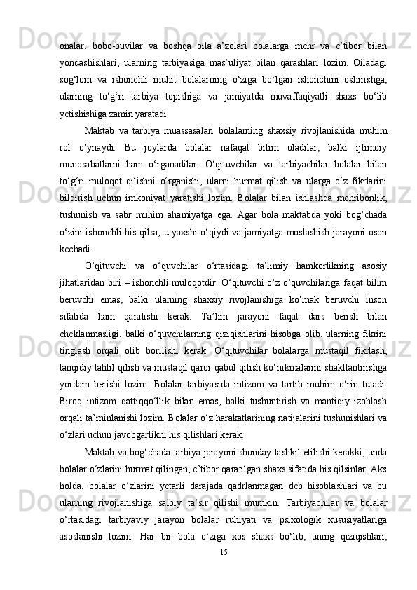 onalar,   bobo-buvilar   va   boshqa   oila   a’zolari   bolalarga   mehr   va   e’tibor   bilan
yondashishlari,   ularning   tarbiyasiga   mas’uliyat   bilan   qarashlari   lozim.   Oiladagi
sog‘lom   va   ishonchli   muhit   bolalarning   o‘ziga   bo‘lgan   ishonchini   oshirishga,
ularning   to‘g‘ri   tarbiya   topishiga   va   jamiyatda   muvaffaqiyatli   shaxs   bo‘lib
yetishishiga zamin yaratadi.
Maktab   va   tarbiya   muassasalari   bolalarning   shaxsiy   rivojlanishida   muhim
rol   o‘ynaydi.   Bu   joylarda   bolalar   nafaqat   bilim   oladilar,   balki   ijtimoiy
munosabatlarni   ham   o‘rganadilar.   O‘qituvchilar   va   tarbiyachilar   bolalar   bilan
to‘g‘ri   muloqot   qilishni   o‘rganishi,   ularni   hurmat   qilish   va   ularga   o‘z   fikrlarini
bildirish   uchun   imkoniyat   yaratishi   lozim.   Bolalar   bilan   ishlashda   mehribonlik,
tushunish   va   sabr   muhim   ahamiyatga   ega.   Agar   bola   maktabda   yoki   bog‘chada
o‘zini ishonchli his qilsa, u yaxshi o‘qiydi va jamiyatga moslashish jarayoni oson
kechadi.
O‘qituvchi   va   o‘quvchilar   o‘rtasidagi   ta’limiy   hamkorlikning   asosiy
jihatlaridan biri – ishonchli  muloqotdir. O‘qituvchi o‘z o‘quvchilariga faqat bilim
beruvchi   emas,   balki   ularning   shaxsiy   rivojlanishiga   ko‘mak   beruvchi   inson
sifatida   ham   qaralishi   kerak.   Ta’lim   jarayoni   faqat   dars   berish   bilan
cheklanmasligi,   balki   o‘quvchilarning   qiziqishlarini   hisobga   olib,   ularning   fikrini
tinglash   orqali   olib   borilishi   kerak.   O‘qituvchilar   bolalarga   mustaqil   fikrlash,
tanqidiy tahlil qilish va mustaqil qaror qabul qilish ko‘nikmalarini shakllantirishga
yordam   berishi   lozim.   Bolalar   tarbiyasida   intizom   va   tartib   muhim   o‘rin   tutadi.
Biroq   intizom   qattiqqo‘llik   bilan   emas,   balki   tushuntirish   va   mantiqiy   izohlash
orqali ta’minlanishi lozim. Bolalar o‘z harakatlarining natijalarini tushunishlari va
o‘zlari uchun javobgarlikni his qilishlari kerak. 
Maktab va bog‘chada tarbiya jarayoni shunday tashkil etilishi kerakki, unda
bolalar o‘zlarini hurmat qilingan, e’tibor qaratilgan shaxs sifatida his qilsinlar. Aks
holda,   bolalar   o‘zlarini   yetarli   darajada   qadrlanmagan   deb   hisoblashlari   va   bu
ularning   rivojlanishiga   salbiy   ta’sir   qilishi   mumkin.   Tarbiyachilar   va   bolalar
o‘rtasidagi   tarbiyaviy   jarayon   bolalar   ruhiyati   va   psixologik   xususiyatlariga
asoslanishi   lozim.   Har   bir   bola   o‘ziga   xos   shaxs   bo‘lib,   uning   qiziqishlari,
15 