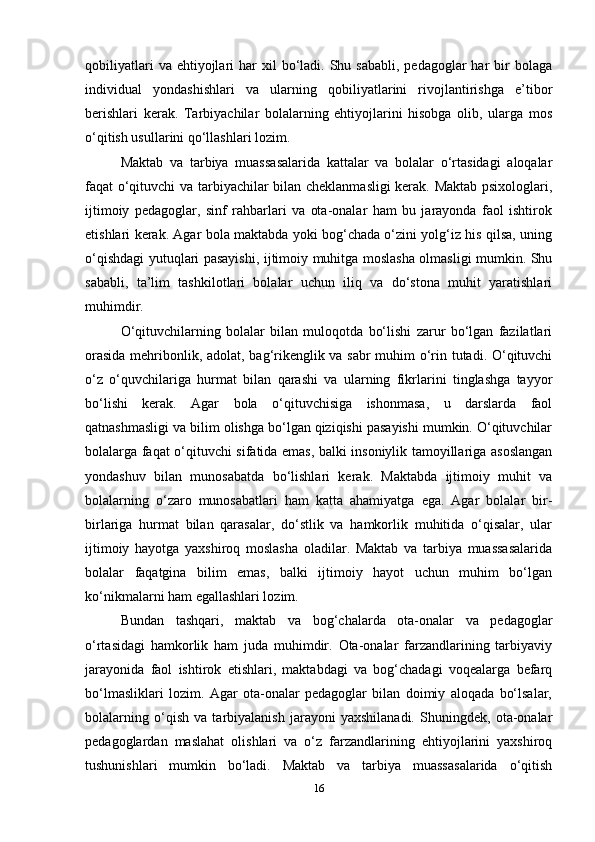 qobiliyatlari   va ehtiyojlari  har   xil   bo‘ladi.  Shu sababli,   pedagoglar  har  bir  bolaga
individual   yondashishlari   va   ularning   qobiliyatlarini   rivojlantirishga   e’tibor
berishlari   kerak.   Tarbiyachilar   bolalarning   ehtiyojlarini   hisobga   olib,   ularga   mos
o‘qitish usullarini qo‘llashlari lozim.
Maktab   va   tarbiya   muassasalarida   kattalar   va   bolalar   o‘rtasidagi   aloqalar
faqat o‘qituvchi va tarbiyachilar bilan cheklanmasligi  kerak. Maktab psixologlari,
ijtimoiy   pedagoglar,   sinf   rahbarlari   va   ota-onalar   ham   bu   jarayonda   faol   ishtirok
etishlari kerak. Agar bola maktabda yoki bog‘chada o‘zini yolg‘iz his qilsa, uning
o‘qishdagi yutuqlari pasayishi, ijtimoiy muhitga moslasha olmasligi mumkin. Shu
sababli,   ta’lim   tashkilotlari   bolalar   uchun   iliq   va   do‘stona   muhit   yaratishlari
muhimdir.
O‘qituvchilarning   bolalar   bilan   muloqotda   bo‘lishi   zarur   bo‘lgan   fazilatlari
orasida mehribonlik, adolat, bag‘rikenglik va sabr muhim o‘rin tutadi. O‘qituvchi
o‘z   o‘quvchilariga   hurmat   bilan   qarashi   va   ularning   fikrlarini   tinglashga   tayyor
bo‘lishi   kerak.   Agar   bola   o‘qituvchisiga   ishonmasa,   u   darslarda   faol
qatnashmasligi va bilim olishga bo‘lgan qiziqishi pasayishi mumkin. O‘qituvchilar
bolalarga faqat o‘qituvchi sifatida emas, balki insoniylik tamoyillariga asoslangan
yondashuv   bilan   munosabatda   bo‘lishlari   kerak.   Maktabda   ijtimoiy   muhit   va
bolalarning   o‘zaro   munosabatlari   ham   katta   ahamiyatga   ega.   Agar   bolalar   bir-
birlariga   hurmat   bilan   qarasalar,   do‘stlik   va   hamkorlik   muhitida   o‘qisalar,   ular
ijtimoiy   hayotga   yaxshiroq   moslasha   oladilar.   Maktab   va   tarbiya   muassasalarida
bolalar   faqatgina   bilim   emas,   balki   ijtimoiy   hayot   uchun   muhim   bo‘lgan
ko‘nikmalarni ham egallashlari lozim.
Bundan   tashqari,   maktab   va   bog‘chalarda   ota-onalar   va   pedagoglar
o‘rtasidagi   hamkorlik   ham   juda   muhimdir.   Ota-onalar   farzandlarining   tarbiyaviy
jarayonida   faol   ishtirok   etishlari,   maktabdagi   va   bog‘chadagi   voqealarga   befarq
bo‘lmasliklari   lozim.   Agar   ota-onalar   pedagoglar   bilan   doimiy   aloqada   bo‘lsalar,
bolalarning   o‘qish   va   tarbiyalanish   jarayoni   yaxshilanadi.   Shuningdek,   ota-onalar
pedagoglardan   maslahat   olishlari   va   o‘z   farzandlarining   ehtiyojlarini   yaxshiroq
tushunishlari   mumkin   bo‘ladi.   Maktab   va   tarbiya   muassasalarida   o‘qitish
16 