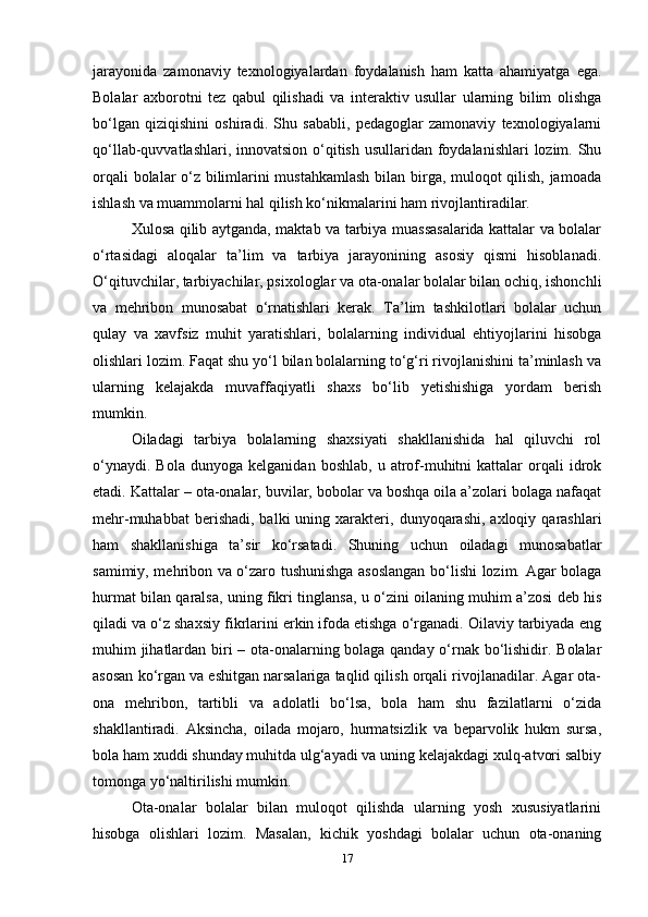 jarayonida   zamonaviy   texnologiyalardan   foydalanish   ham   katta   ahamiyatga   ega.
Bolalar   axborotni   tez   qabul   qilishadi   va   interaktiv   usullar   ularning   bilim   olishga
bo‘lgan   qiziqishini   oshiradi.   Shu   sababli,   pedagoglar   zamonaviy   texnologiyalarni
qo‘llab-quvvatlashlari, innovatsion o‘qitish usullaridan foydalanishlari  lozim. Shu
orqali bolalar o‘z bilimlarini mustahkamlash bilan birga, muloqot qilish, jamoada
ishlash va muammolarni hal qilish ko‘nikmalarini ham rivojlantiradilar.
Xulosa qilib aytganda, maktab va tarbiya muassasalarida kattalar va bolalar
o‘rtasidagi   aloqalar   ta’lim   va   tarbiya   jarayonining   asosiy   qismi   hisoblanadi.
O‘qituvchilar, tarbiyachilar, psixologlar va ota-onalar bolalar bilan ochiq, ishonchli
va   mehribon   munosabat   o‘rnatishlari   kerak.   Ta’lim   tashkilotlari   bolalar   uchun
qulay   va   xavfsiz   muhit   yaratishlari,   bolalarning   individual   ehtiyojlarini   hisobga
olishlari lozim. Faqat shu yo‘l bilan bolalarning to‘g‘ri rivojlanishini ta’minlash va
ularning   kelajakda   muvaffaqiyatli   shaxs   bo‘lib   yetishishiga   yordam   berish
mumkin.
Oiladagi   tarbiya   bolalarning   shaxsiyati   shakllanishida   hal   qiluvchi   rol
o‘ynaydi.   Bola   dunyoga   kelganidan  boshlab,   u  atrof-muhitni   kattalar   orqali   idrok
etadi. Kattalar – ota-onalar, buvilar, bobolar va boshqa oila a’zolari bolaga nafaqat
mehr-muhabbat  berishadi,  balki  uning  xarakteri,  dunyoqarashi,  axloqiy  qarashlari
ham   shakllanishiga   ta’sir   ko‘rsatadi.   Shuning   uchun   oiladagi   munosabatlar
samimiy, mehribon va o‘zaro tushunishga asoslangan bo‘lishi lozim. Agar bolaga
hurmat bilan qaralsa, uning fikri tinglansa, u o‘zini oilaning muhim a’zosi deb his
qiladi va o‘z shaxsiy fikrlarini erkin ifoda etishga o‘rganadi. Oilaviy tarbiyada eng
muhim jihatlardan biri – ota-onalarning bolaga qanday o‘rnak bo‘lishidir. Bolalar
asosan ko‘rgan va eshitgan narsalariga taqlid qilish orqali rivojlanadilar. Agar ota-
ona   mehribon,   tartibli   va   adolatli   bo‘lsa,   bola   ham   shu   fazilatlarni   o‘zida
shakllantiradi.   Aksincha,   oilada   mojaro,   hurmatsizlik   va   beparvolik   hukm   sursa,
bola ham xuddi shunday muhitda ulg‘ayadi va uning kelajakdagi xulq-atvori salbiy
tomonga yo‘naltirilishi mumkin. 
Ota-onalar   bolalar   bilan   muloqot   qilishda   ularning   yosh   xususiyatlarini
hisobga   olishlari   lozim.   Masalan,   kichik   yoshdagi   bolalar   uchun   ota-onaning
17 