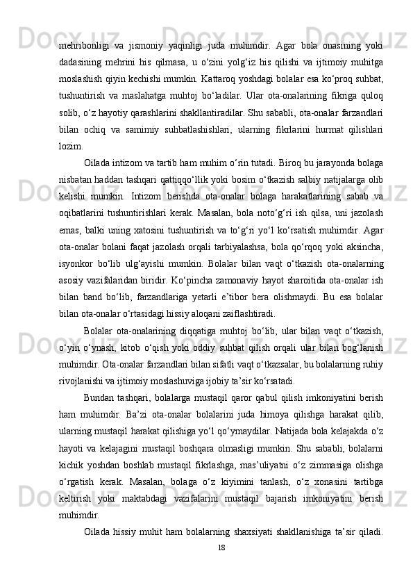 mehribonligi   va   jismoniy   yaqinligi   juda   muhimdir.   Agar   bola   onasining   yoki
dadasining   mehrini   his   qilmasa,   u   o‘zini   yolg‘iz   his   qilishi   va   ijtimoiy   muhitga
moslashish qiyin kechishi mumkin. Kattaroq yoshdagi bolalar esa ko‘proq suhbat,
tushuntirish   va   maslahatga   muhtoj   bo‘ladilar.   Ular   ota-onalarining   fikriga   quloq
solib, o‘z hayotiy qarashlarini shakllantiradilar. Shu sababli, ota-onalar farzandlari
bilan   ochiq   va   samimiy   suhbatlashishlari,   ularning   fikrlarini   hurmat   qilishlari
lozim.
Oilada intizom va tartib ham muhim o‘rin tutadi. Biroq bu jarayonda bolaga
nisbatan haddan tashqari qattiqqo‘llik yoki bosim  o‘tkazish salbiy natijalarga olib
kelishi   mumkin.   Intizom   berishda   ota-onalar   bolaga   harakatlarining   sabab   va
oqibatlarini   tushuntirishlari   kerak.   Masalan,   bola   noto‘g‘ri   ish   qilsa,   uni   jazolash
emas,   balki   uning   xatosini   tushuntirish   va   to‘g‘ri   yo‘l   ko‘rsatish   muhimdir.   Agar
ota-onalar   bolani   faqat   jazolash   orqali   tarbiyalashsa,   bola   qo‘rqoq   yoki   aksincha,
isyonkor   bo‘lib   ulg‘ayishi   mumkin.   Bolalar   bilan   vaqt   o‘tkazish   ota-onalarning
asosiy   vazifalaridan   biridir.   Ko‘pincha   zamonaviy   hayot   sharoitida   ota-onalar   ish
bilan   band   bo‘lib,   farzandlariga   yetarli   e’tibor   bera   olishmaydi.   Bu   esa   bolalar
bilan ota-onalar o‘rtasidagi hissiy aloqani zaiflashtiradi. 
Bolalar   ota-onalarining   diqqatiga   muhtoj   bo‘lib,   ular   bilan   vaqt   o‘tkazish,
o‘yin   o‘ynash,   kitob   o‘qish   yoki   oddiy   suhbat   qilish   orqali   ular   bilan   bog‘lanish
muhimdir. Ota-onalar farzandlari bilan sifatli vaqt o‘tkazsalar, bu bolalarning ruhiy
rivojlanishi va ijtimoiy moslashuviga ijobiy ta’sir ko‘rsatadi. 
Bundan   tashqari,   bolalarga   mustaqil   qaror   qabul   qilish   imkoniyatini   berish
ham   muhimdir.   Ba’zi   ota-onalar   bolalarini   juda   himoya   qilishga   harakat   qilib,
ularning mustaqil harakat qilishiga yo‘l qo‘ymaydilar.   Natijada bola kelajakda o‘z
hayoti   va   kelajagini   mustaqil   boshqara   olmasligi   mumkin.   Shu   sababli,   bolalarni
kichik   yoshdan   boshlab   mustaqil   fikrlashga,   mas’uliyatni   o‘z   zimmasiga   olishga
o‘rgatish   kerak.   Masalan,   bolaga   o‘z   kiyimini   tanlash,   o‘z   xonasini   tartibga
keltirish   yoki   maktabdagi   vazifalarini   mustaqil   bajarish   imkoniyatini   berish
muhimdir.
Oilada   hissiy   muhit   ham   bolalarning   shaxsiyati   shakllanishiga   ta’sir   qiladi.
18 