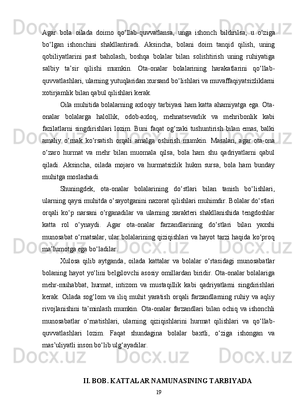 Agar   bola   oilada   doimo   qo‘llab-quvvatlansa,   unga   ishonch   bildirils а ,   u   o‘ziga
bo‘lgan   ishonchini   shakllantiradi.   Aksincha,   bolani   doim   tanqid   qilish,   uning
qobiliyatlarini   past   baholash,   boshqa   bolalar   bilan   solishtirish   uning   ruhiyatiga
salbiy   ta’sir   qilishi   mumkin.   Ota-onalar   bolalarining   harakatlarini   qo‘llab-
quvvatlashlari, ularning yutuqlaridan xursand bo‘lishlari va muvaffaqiyatsizliklarni
xotirjamlik bilan qabul qilishlari kerak.
Oila muhitida bolalarning axloqiy tarbiyasi ham katta ahamiyatga ega. Ota-
onalar   bolalarga   halollik,   odob-axloq,   mehnatsevarlik   va   mehribonlik   kabi
fazilatlarni   singdirishlari   lozim.   Buni   faqat   og‘zaki   tushuntirish   bilan   emas,   balki
amaliy   o‘rnak   ko‘rsatish   orqali   amalga   oshirish   mumkin.   Masalan,   agar   ota-ona
o‘zaro   hurmat   va   mehr   bilan   muomala   qilsa,   bola   ham   shu   qadriyatlarni   qabul
qiladi.   Aksincha,   oilada   mojaro   va   hurmatsizlik   hukm   sursa,   bola   ham   bunday
muhitga moslashadi. 
Shuningdek,   ota-onalar   bolalarining   do‘stlari   bilan   tanish   bo‘lishlari,
ularning qaysi muhitda o‘sayotganini nazorat qilishlari muhimdir. Bolalar do‘stlari
orqali   ko‘p   narsani   o‘rganadilar   va   ularning   xarakteri   shakllanishida   tengdoshlar
katta   rol   o‘ynaydi.   Agar   ota-onalar   farzandlarining   do‘stlari   bilan   yaxshi
munosabat o‘rnatsalar, ular bolalarining qiziqishlari va hayot tarzi haqida ko‘proq
ma’lumotga ega bo‘ladilar. 
Xulosa   qilib   aytganda,   oilada   kattalar   va   bolalar   o‘rtasidagi   munosabatlar
bolaning hayot yo‘lini belgilovchi asosiy omillardan biridir. Ota-onalar bolalariga
mehr-muhabbat,   hurmat,   intizom   va   mustaqillik   kabi   qadriyatlarni   singdirishlari
kerak.  Oilada   sog‘lom   va   iliq  muhit   yaratish   orqali   farzandlarning  ruhiy  va   aqliy
rivojlanishini  ta’minlash   mumkin.  Ota-onalar   farzandlari   bilan ochiq  va ishonchli
munosabatlar   o‘rnatishlari,   ularning   qiziqishlarini   hurmat   qilishlari   va   qo‘llab-
quvvatlashlari   lozim.   Faqat   shundagina   bolalar   baxtli,   o‘ziga   ishongan   va
mas’uliyatli inson bo‘lib ulg‘ayadilar.
II. BOB. KATTALAR NAMUNASINING TARBIYADA
19 