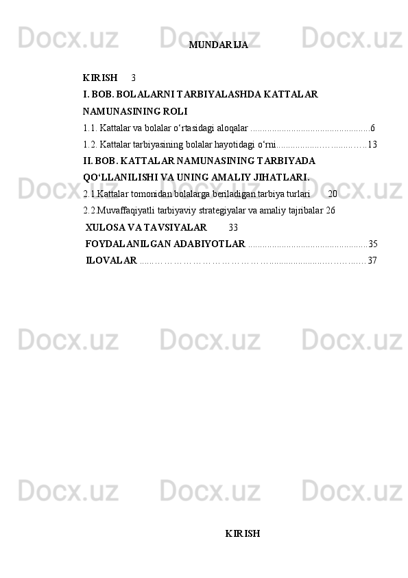 MUNDARIJA
KIRISH 3
I. BOB. BOLALARNI TARBIYALASHDA KATTALAR 
NAMUNASINING ROLI
1.1. Kattalar va bolalar o‘rtasidagi aloqalar ..................................................6
1.2. Kattalar tarbiyasining bolalar hayotidagi o‘rni...................….........…..13
II. BOB. KATTALAR NAMUNASINING TARBIYADA 
QO‘LLANILISHI VA UNING AMALIY JIHATLARI.
2.1.Kattalar tomonidan bolalarga beriladigan tarbiya turlari  20
2.2.Muvaffaqiyatli tarbiyaviy strategiyalar va amaliy tajribalar 26
 XULOSA VA TAVSIYALAR 33
 FOYDALANILGAN ADABIYOTLAR  ..................................................35
 ILOVALAR  ......……………………………….......................…..…....…37
                            
KIRISH 
