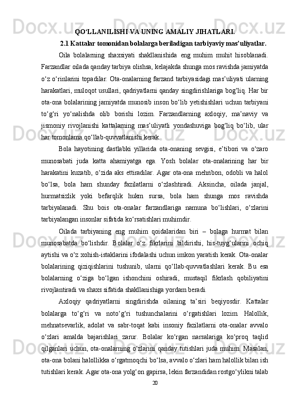 QO‘LLANILISHI VA UNING AMALIY JIHATLARI.
2.1 Kattalar tomonidan bolalarga beriladigan tarbiyaviy mas’uliyatlar.
Oila   bolalarning   shaxsiyati   shakllanishida   eng   muhim   muhit   hisoblanadi.
Farzandlar oilada qanday tarbiya olishsa, kelajakda shunga mos ravishda jamiyatda
o‘z o‘rinlarini topadilar. Ota-onalarning farzand tarbiyasidagi mas’uliyati ularning
harakatlari, muloqot usullari, qadriyatlarni qanday singdirishlariga bog‘liq. Har bir
ota-ona bolalarining jamiyatda munosib inson bo‘lib yetishishlari  uchun tarbiyani
to‘g‘ri   yo‘nalishda   olib   borishi   lozim.   Farzandlarning   axloqiy,   ma’naviy   va
jismoniy   rivojlanishi   kattalarning   mas’uliyatli   yondashuviga   bog‘liq   bo‘lib,   ular
har tomonlama qo‘llab-quvvatlanishi kerak. 
Bola   hayotining   dastlabki   yillarida   ota-onaning   sevgisi,   e’tibori   va   o‘zaro
munosabati   juda   katta   ahamiyatga   ega.   Yosh   bolalar   ota-onalarining   har   bir
harakatini   kuzatib,   o‘zida   aks   ettiradilar.   Agar   ota-ona   mehribon,   odobli   va   halol
bo‘lsa,   bola   ham   shunday   fazilatlarni   o‘zlashtiradi.   Aksincha,   oilada   janjal,
hurmatsizlik   yoki   befarqlik   hukm   sursa,   bola   ham   shunga   mos   ravishda
tarbiyalanadi.   Shu   bois   ota-onalar   farzandlariga   namuna   bo‘lishlari,   o‘zlarini
tarbiyalangan insonlar sifatida ko‘rsatishlari muhimdir.
Oilada   tarbiyaning   eng   muhim   qoidalaridan   biri   –   bolaga   hurmat   bilan
munosabatda   bo‘lishdir.   Bolalar   o‘z   fikrlarini   bildirishi,   his-tuyg‘ularini   ochiq
aytishi va o‘z xohish-istaklarini ifodalashi uchun imkon yaratish kerak. Ota-onalar
bolalarining   qiziqishlarini   tushunib,   ularni   qo‘llab-quvvatlashlari   kerak.   Bu   esa
bolalarning   o‘ziga   bo‘lgan   ishonchini   oshiradi,   mustaqil   fikrlash   qobiliyatini
rivojlantiradi va shaxs sifatida shakllanishiga yordam beradi. 
Axloqiy   qadriyatlarni   singdirishda   oilaning   ta’siri   beqiyosdir.   Kattalar
bolalarga   to‘g‘ri   va   noto‘g‘ri   tushunchalarini   o‘rgatishlari   lozim.   Halollik,
mehnatsevarlik,   adolat   va   sabr-toqat   kabi   insoniy   fazilatlarni   ota-onalar   avvalo
o‘zlari   amalda   bajarishlari   zarur.   Bolalar   ko‘rgan   narsalariga   ko‘proq   taqlid
qilganlari  uchun, ota-onalarning o‘zlarini qanday tutishlari juda muhim. Masalan,
ota-ona bolani halollikka o‘rgatmoqchi bo‘lsa, avvalo o‘zlari ham halollik bilan ish
tutishlari kerak. Agar ota-ona yolg‘on gapirsa, lekin farzandidan rostgo‘ylikni talab
20 