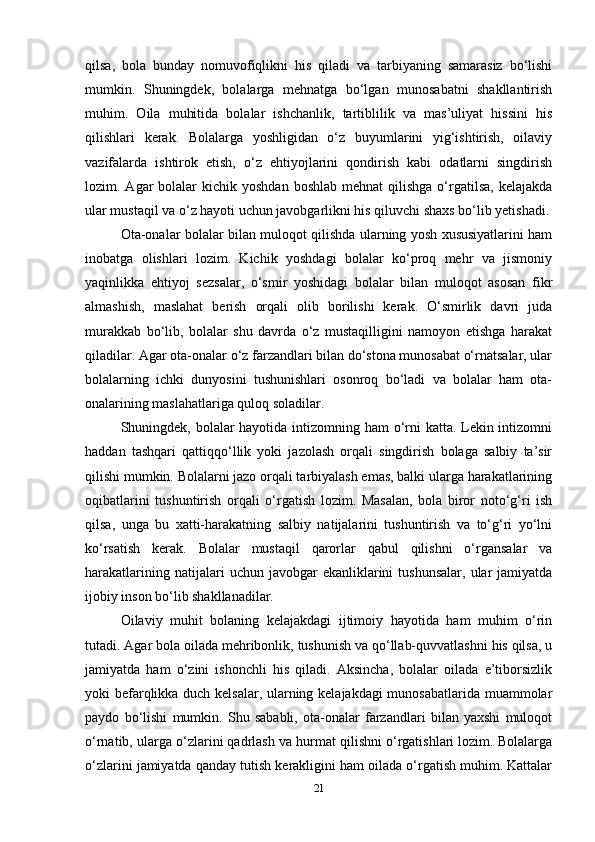qilsa,   bola   bunday   nomuvofiqlikni   his   qiladi   va   tarbiyaning   samarasiz   bo‘lishi
mumkin.   Shuningdek,   bolalarga   mehnatga   bo‘lgan   munosabatni   shakllantirish
muhim.   Oila   muhitida   bolalar   ishchanlik,   tartiblilik   va   mas’uliyat   hissini   his
qilishlari   kerak.   Bolalarga   yoshligidan   o‘z   buyumlarini   yig‘ishtirish,   oilaviy
vazifalarda   ishtirok   etish,   o‘z   ehtiyojlarini   qondirish   kabi   odatlarni   singdirish
lozim. Agar   bolalar   kichik yoshdan  boshlab   mehnat  qilishga  o‘rgatilsa,  kelajakda
ular mustaqil va o‘z hayoti uchun javobgarlikni his qiluvchi shaxs bo‘lib yetishadi.
Ota-onalar bolalar bilan muloqot qilishda ularning yosh xususiyatlarini ham
inobatga   olishlari   lozim.   Kichik   yoshdagi   bolalar   ko‘proq   mehr   va   jismoniy
yaqinlikka   ehtiyoj   sezsalar,   o‘smir   yoshidagi   bolalar   bilan   muloqot   asosan   fikr
almashish,   maslahat   berish   orqali   olib   borilishi   kerak.   O‘smirlik   davri   juda
murakkab   bo‘lib,   bolalar   shu   davrda   o‘z   mustaqilligini   namoyon   etishga   harakat
qiladilar. Agar ota-onalar o‘z farzandlari bilan do‘stona munosabat o‘rnatsalar, ular
bolalarning   ichki   dunyosini   tushunishlari   osonroq   bo‘ladi   va   bolalar   ham   ota-
onalarining maslahatlariga quloq soladilar. 
Shuningdek, bolalar  hayotida intizomning ham  o‘rni katta. Lekin intizomni
haddan   tashqari   qattiqqo‘llik   yoki   jazolash   orqali   singdirish   bolaga   salbiy   ta’sir
qilishi mumkin. Bolalarni jazo orqali tarbiyalash emas, balki ularga harakatlarining
oqibatlarini   tushuntirish   orqali   o‘rgatish   lozim.   Masalan,   bola   biror   noto‘g‘ri   ish
qilsa,   unga   bu   xatti-harakatning   salbiy   natijalarini   tushuntirish   va   to‘g‘ri   yo‘lni
ko‘rsatish   kerak.   Bolalar   mustaqil   qarorlar   qabul   qilishni   o‘rgansalar   va
harakatlarining  natijalari   uchun  javobgar   ekanliklarini   tushunsalar,  ular  jamiyatda
ijobiy inson bo‘lib shakllanadilar.
Oilaviy   muhit   bolaning   kelajakdagi   ijtimoiy   hayotida   ham   muhim   o‘rin
tutadi. Agar bola oilada mehribonlik, tushunish va qo‘llab-quvvatlashni his qilsa, u
jamiyatda   ham   o‘zini   ishonchli   his   qiladi.   Aksincha,   bolalar   oilada   e’tiborsizlik
yoki befarqlikka duch kelsalar, ularning kelajakdagi munosabatlarida muammolar
paydo   bo‘lishi   mumkin.   Shu   sababli,   ota-onalar   farzandlari   bilan   yaxshi   muloqot
o‘rnatib, ularga o‘zlarini qadrlash va hurmat qilishni o‘rgatishlari lozim. Bolalarga
o‘zlarini jamiyatda qanday tutish kerakligini ham oilada o‘rgatish muhim. Kattalar
21 
