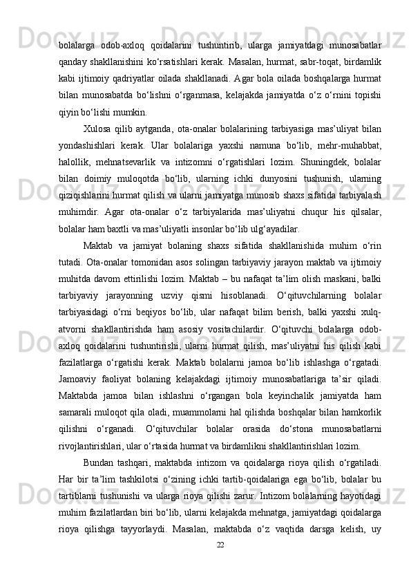 bolalarga   odob-axloq   qoidalarini   tushuntirib,   ularga   jamiyatdagi   munosabatlar
qanday shakllanishini  ko‘rsatishlari  kerak. Masalan, hurmat, sabr-toqat, birdamlik
kabi ijtimoiy qadriyatlar oilada shakllanadi. Agar bola oilada boshqalarga hurmat
bilan   munosabatda   bo‘lishni   o‘rganmasa,   kelajakda   jamiyatda   o‘z   o‘rnini   topishi
qiyin bo‘lishi mumkin. 
Xulosa   qilib   aytganda,   ota-onalar   bolalarining   tarbiyasiga   mas’uliyat   bilan
yondashishlari   kerak.   Ular   bolalariga   yaxshi   namuna   bo‘lib,   mehr-muhabbat,
halollik,   mehnatsevarlik   va   intizomni   o‘rgatishlari   lozim.   Shuningdek,   bolalar
bilan   doimiy   muloqotda   bo‘lib,   ularning   ichki   dunyosini   tushunish,   ularning
qiziqishlarini hurmat qilish va ularni jamiyatga munosib shaxs sifatida tarbiyalash
muhimdir.   Agar   ota-onalar   o‘z   tarbiyalarida   mas’uliyatni   chuqur   his   qilsalar,
bolalar ham baxtli va mas’uliyatli insonlar bo‘lib ulg‘ayadilar.
Maktab   va   jamiyat   bolaning   shaxs   sifatida   shakllanishida   muhim   o‘rin
tutadi. Ota-onalar  tomonidan asos  solingan tarbiyaviy jarayon maktab va ijtimoiy
muhitda davom  ettirilishi  lozim. Maktab  – bu nafaqat  ta’lim  olish  maskani,  balki
tarbiyaviy   jarayonning   uzviy   qismi   hisoblanadi.   O‘qituvchilarning   bolalar
tarbiyasidagi   o‘rni   beqiyos   bo‘lib,   ular   nafaqat   bilim   berish,   balki   yaxshi   xulq-
atvorni   shakllantirishda   ham   asosiy   vositachilardir.   O‘qituvchi   bolalarga   odob-
axloq   qoidalarini   tushuntirishi,   ularni   hurmat   qilish,   mas’uliyatni   his   qilish   kabi
fazilatlarga   o‘rgatishi   kerak.   Maktab   bolalarni   jamoa   bo‘lib   ishlashga   o‘rgatadi.
Jamoaviy   faoliyat   bolaning   kelajakdagi   ijtimoiy   munosabatlariga   ta’sir   qiladi.
Maktabda   jamoa   bilan   ishlashni   o‘rgangan   bola   keyinchalik   jamiyatda   ham
samarali muloqot qila oladi, muammolarni hal qilishda boshqalar bilan hamkorlik
qilishni   o‘rganadi.   O‘qituvchilar   bolalar   orasida   do‘stona   munosabatlarni
rivojlantirishlari, ular o‘rtasida hurmat va birdamlikni shakllantirishlari lozim.
Bundan   tashqari,   maktabda   intizom   va   qoidalarga   rioya   qilish   o‘rgatiladi.
Har   bir   ta’lim   tashkilotsi   o‘zining   ichki   tartib-qoidalariga   ega   bo‘lib,   bolalar   bu
tartiblarni  tushunishi  va ularga  rioya qilishi  zarur. Intizom  bolalarning hayotidagi
muhim fazilatlardan biri bo‘lib, ularni kelajakda mehnatga, jamiyatdagi qoidalarga
rioya   qilishga   tayyorlaydi.   Masalan,   maktabda   o‘z   vaqtida   darsga   kelish,   uy
22 