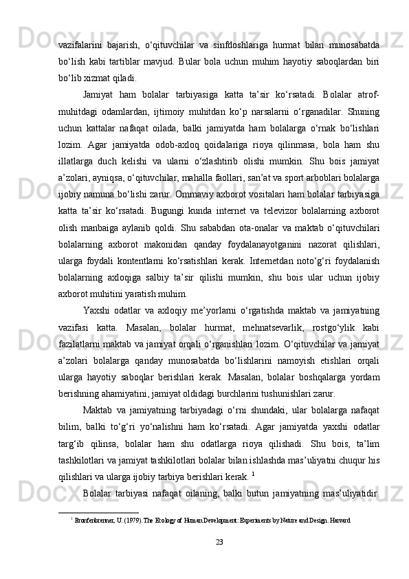 vazifalarini   bajarish,   o‘qituvchilar   va   sinfdoshlariga   hurmat   bilan   munosabatda
bo‘lish   kabi   tartiblar   mavjud.   Bular   bola   uchun   muhim   hayotiy   saboqlardan   biri
bo‘lib xizmat qiladi.
Jamiyat   ham   bolalar   tarbiyasiga   katta   ta’sir   ko‘rsatadi.   Bolalar   atrof-
muhitdagi   odamlardan,   ijtimoiy   muhitdan   ko‘p   narsalarni   o‘rganadilar.   Shuning
uchun   kattalar   nafaqat   oilada,   balki   jamiyatda   ham   bolalarga   o‘rnak   bo‘lishlari
lozim.   Agar   jamiyatda   odob-axloq   qoidalariga   rioya   qilinmasa,   bola   ham   shu
illatlarga   duch   kelishi   va   ularni   o‘zlashtirib   olishi   mumkin.   Shu   bois   jamiyat
a’zolari, ayniqsa, o‘qituvchilar, mahalla faollari, san’at va sport arboblari bolalarga
ijobiy namuna bo‘lishi zarur. Ommaviy axborot vositalari ham bolalar tarbiyasiga
katta   ta’sir   ko‘rsatadi.   Bugungi   kunda   internet   va   televizor   bolalarning   axborot
olish   manbaiga   aylanib   qoldi.   Shu   sababdan   ota-onalar   va   maktab   o‘qituvchilari
bolalarning   axborot   makonidan   qanday   foydalanayotganini   nazorat   qilishlari,
ularga   foydali   kontentlarni   ko‘rsatishlari   kerak.   Internetdan   noto‘g‘ri   foydalanish
bolalarning   axloqiga   salbiy   ta’sir   qilishi   mumkin,   shu   bois   ular   uchun   ijobiy
axborot muhitini yaratish muhim.
Yaxshi   odatlar   va   axloqiy   me’yorlarni   o‘rgatishda   maktab   va   jamiyatning
vazifasi   katta.   Masalan,   bolalar   hurmat,   mehnatsevarlik,   rostgo‘ylik   kabi
fazilatlarni maktab va jamiyat orqali o‘rganishlari lozim. O‘qituvchilar va jamiyat
a’zolari   bolalarga   qanday   munosabatda   bo‘lishlarini   namoyish   etishlari   orqali
ularga   hayotiy   saboqlar   berishlari   kerak.   Masalan,   bolalar   boshqalarga   yordam
berishning ahamiyatini, jamiyat oldidagi burchlarini tushunishlari zarur.
Maktab   va   jamiyatning   tarbiyadagi   o‘rni   shundaki,   ular   bolalarga   nafaqat
bilim,   balki   to‘g‘ri   yo‘nalishni   ham   ko‘rsatadi.   Agar   jamiyatda   yaxshi   odatlar
targ‘ib   qilinsa,   bolalar   ham   shu   odatlarga   rioya   qilishadi.   Shu   bois,   ta’lim
tashkilotlari va jamiyat tashkilotlari bolalar bilan ishlashda mas’uliyatni chuqur his
qilishlari va ularga ijobiy tarbiya berishlari kerak.  1
Bolalar   tarbiyasi   nafaqat   oilaning,   balki   butun   jamiyatning   mas’uliyatidir.
1
  Bronfenbrenner, U. (1979). The Ecology of Human Development: Experiments by Nature and Design. Harvard  
23 