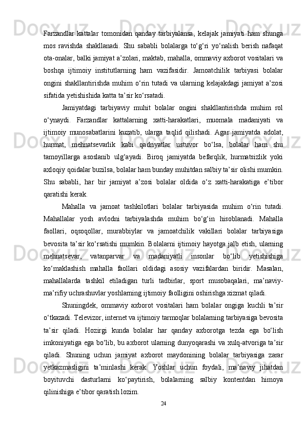 Farzandlar   kattalar   tomonidan   qanday   tarbiyalansa,   kelajak   jamiyati   ham   shunga
mos   ravishda   shakllanadi.   Shu   sababli   bolalarga   to‘g‘ri   yo‘nalish   berish   nafaqat
ota-onalar, balki jamiyat a’zolari, maktab, mahalla, ommaviy axborot vositalari va
boshqa   ijtimoiy   institutlarning   ham   vazifasidir.   Jamoatchilik   tarbiyasi   bolalar
ongini  shakllantirishda  muhim   o‘rin tutadi   va ularning kelajakdagi  jamiyat   a’zosi
sifatida yetishishida katta ta’sir ko‘rsatadi.
Jamiyatdagi   tarbiyaviy   muhit   bolalar   ongini   shakllantirishda   muhim   rol
o‘ynaydi.   Farzandlar   kattalarning   xatti-harakatlari,   muomala   madaniyati   va
ijtimoiy   munosabatlarini   kuzatib,   ularga   taqlid   qilishadi.   Agar   jamiyatda   adolat,
hurmat,   mehnatsevarlik   kabi   qadriyatlar   ustuvor   bo‘lsa,   bolalar   ham   shu
tamoyillarga   asoslanib   ulg‘ayadi.   Biroq   jamiyatda   befarqlik,   hurmatsizlik   yoki
axloqiy qoidalar buzilsa, bolalar ham bunday muhitdan salbiy ta’sir olishi mumkin.
Shu   sababli,   har   bir   jamiyat   a’zosi   bolalar   oldida   o‘z   xatti-harakatiga   e’tibor
qaratishi kerak.
Mahalla   va   jamoat   tashkilotlari   bolalar   tarbiyasida   muhim   o‘rin   tutadi.
Mahallalar   yosh   avlodni   tarbiyalashda   muhim   bo‘g‘in   hisoblanadi.   Mahalla
faollari,   oqsoqollar,   murabbiylar   va   jamoatchilik   vakillari   bolalar   tarbiyasiga
bevosita  ta’sir  ko‘rsatishi   mumkin.  Bolalarni   ijtimoiy  hayotga jalb  etish,  ularning
mehnatsevar,   vatanparvar   va   madaniyatli   insonlar   bo‘lib   yetishishiga
ko‘maklashish   mahalla   faollari   oldidagi   asosiy   vazifalardan   biridir.   Masalan,
mahallalarda   tashkil   etiladigan   turli   tadbirlar,   sport   musobaqalari,   ma’naviy-
ma’rifiy uchrashuvlar yoshlarning ijtimoiy faolligini oshirishga xizmat qiladi.
Shuningdek,   ommaviy   axborot   vositalari   ham   bolalar   ongiga   kuchli   ta’sir
o‘tkazadi. Televizor, internet va ijtimoiy tarmoqlar bolalarning tarbiyasiga bevosita
ta’sir   qiladi.   Hozirgi   kunda   bolalar   har   qanday   axborotga   tezda   ega   bo‘lish
imkoniyatiga ega bo‘lib, bu axborot ularning dunyoqarashi va xulq-atvoriga ta’sir
qiladi.   Shuning   uchun   jamiyat   axborot   maydonining   bolalar   tarbiyasiga   zarar
yetkazmasligini   ta’minlashi   kerak.   Yoshlar   uchun   foydali,   ma’naviy   jihatdan
boyituvchi   dasturlarni   ko‘paytirish,   bolalarning   salbiy   kontentdan   himoya
qilinishiga e’tibor qaratish lozim.
24 