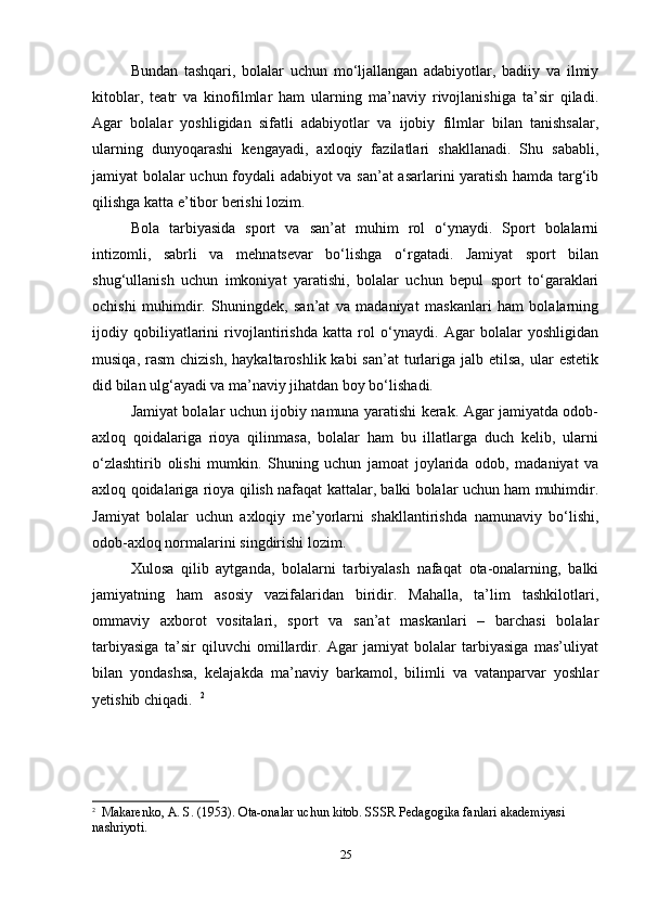 Bundan   tashqari,   bolalar   uchun   mo‘ljallangan   adabiyotlar,   badiiy   va   ilmiy
kitoblar,   teatr   va   kinofilmlar   ham   ularning   ma’naviy   rivojlanishiga   ta’sir   qiladi.
Agar   bolalar   yoshligidan   sifatli   adabiyotlar   va   ijobiy   filmlar   bilan   tanishsalar,
ularning   dunyoqarashi   kengayadi,   axloqiy   fazilatlari   shakllanadi.   Shu   sababli,
jamiyat bolalar uchun foydali adabiyot va san’at asarlarini yaratish hamda targ‘ib
qilishga katta e’tibor berishi lozim. 
Bola   tarbiyasida   sport   va   san’at   muhim   rol   o‘ynaydi.   Sport   bolalarni
intizomli,   sabrli   va   mehnatsevar   bo‘lishga   o‘rgatadi.   Jamiyat   sport   bilan
shug‘ullanish   uchun   imkoniyat   yaratishi,   bolalar   uchun   bepul   sport   to‘garaklari
ochishi   muhimdir.   Shuningdek,   san’at   va   madaniyat   maskanlari   ham   bolalarning
ijodiy   qobiliyatlarini   rivojlantirishda   katta   rol   o‘ynaydi.   Agar   bolalar   yoshligidan
musiqa,  rasm  chizish,   haykaltaroshlik kabi   san’at   turlariga  jalb etilsa,  ular  estetik
did bilan ulg‘ayadi va ma’naviy jihatdan boy bo‘lishadi. 
Jamiyat bolalar uchun ijobiy namuna yaratishi kerak. Agar jamiyatda odob-
axloq   qoidalariga   rioya   qilinmasa,   bolalar   ham   bu   illatlarga   duch   kelib,   ularni
o‘zlashtirib   olishi   mumkin.   Shuning   uchun   jamoat   joylarida   odob,   madaniyat   va
axloq qoidalariga rioya qilish nafaqat kattalar, balki bolalar uchun ham muhimdir.
Jamiyat   bolalar   uchun   axloqiy   me’yorlarni   shakllantirishda   namunaviy   bo‘lishi,
odob-axloq normalarini singdirishi lozim. 
Xulosa   qilib   aytganda,   bolalarni   tarbiyalash   nafaqat   ota-onalarning,   balki
jamiyatning   ham   asosiy   vazifalaridan   biridir.   Mahalla,   ta’lim   tashkilotlari,
ommaviy   axborot   vositalari,   sport   va   san’at   maskanlari   –   barchasi   bolalar
tarbiyasiga   ta’sir   qiluvchi   omillardir.   Agar   jamiyat   bolalar   tarbiyasiga   mas’uliyat
bilan   yondashsa,   kelajakda   ma’naviy   barkamol,   bilimli   va   vatanparvar   yoshlar
yetishib chiqadi.   2
2
   Makarenko, A. S. (1953). Ota-onalar uchun kitob.  SSSR Pedagogika fanlari akademiyasi 
nashriyoti.
25 